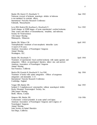 37
Baskin DS, Kieck CF, Hosobuchi Y: June 1982
Naloxone reversal of ischemic neurologic deficits in baboons
is not mediated by systemic effects.
International Narcotics Research Conference
Falmouth, Massachusetts
Levy RM, Baskin DS, Kaufman L, Hosobuchi Y: Nov 1982
Serial changes in NMR images of acute experimental cerebral ischemia:
Time course and effects of dexamethasone, morphine, and naloxone.
Society for Neurosciences
12th Annual Meeting
Minneapolis, Minnesota
Baskin DS, Wilson CB: April 1983
Transsphenoidal treatment of non-neoplastic intrasellar cysts:
A report of 38 cases.
American Association of Neurological Surgeons
Annual Meeting
Washington, D.C.
Baskin DS, Hosobuchi Y: April 1984
Treatment of experimental focal cerebral ischemia with opiate agonists and
antagonists: Effects on neurological function, infarct size, and survival.
American Association of Neurological Surgeons
Annual Meeting
San Francisco, California
Baskin DS, Kuroda H, Hosobuchi Y, Lee NM: July 1984
Treatment of stroke with opiate antagonists - Effects of exogenous
antagonists and dynorphin 1-13.
International Narcotic Research Conference
Cambridge, England
Venger BH, Baskin DS: June 1985
Isolated C-2 staphylococcal osteomyelitis without neurological deficit.
Rocky Mountain Neurosurgical Society, Inc.
20th Annual Meeting
Banff, Alberta, Canada
Simpson RK, Baskin DS: Feb 1986
Corticomotor evoked potentials in acute spinal cord injury.
American Association of Neurological Surgeons and Congress of
Neurological Surgeons
Annual Meeting
Joint Section on Spinal Disorders
San Diego, California
 