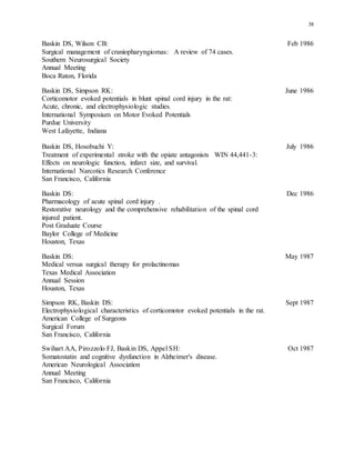 38
Baskin DS, Wilson CB: Feb 1986
Surgical management of craniopharyngiomas: A review of 74 cases.
Southern Neurosurgical Society
Annual Meeting
Boca Raton, Florida
Baskin DS, Simpson RK: June 1986
Corticomotor evoked potentials in blunt spinal cord injury in the rat:
Acute, chronic, and electrophysiologic studies.
International Symposium on Motor Evoked Potentials
Purdue University
West Lafayette, Indiana
Baskin DS, Hosobuchi Y: July 1986
Treatment of experimental stroke with the opiate antagonists WIN 44,441-3:
Effects on neurologic function, infarct size, and survival.
International Narcotics Research Conference
San Francisco, California
Baskin DS: Dec 1986
Pharmacology of acute spinal cord injury .
Restorative neurology and the comprehensive rehabilitation of the spinal cord
injured patient.
Post Graduate Course
Baylor College of Medicine
Houston, Texas
Baskin DS: May 1987
Medical versus surgical therapy for prolactinomas
Texas Medical Association
Annual Session
Houston, Texas
Simpson RK, Baskin DS: Sept 1987
Electrophysiological characteristics of corticomotor evoked potentials in the rat.
American College of Surgeons
Surgical Forum
San Francisco, California
Swihart AA, Pirozzolo FJ, Baskin DS, Appel SH: Oct 1987
Somatostatin and cognitive dysfunction in Alzheimer's disease.
American Neurological Association
Annual Meeting
San Francisco, California
 