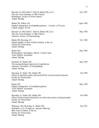 39
Hayman LA, McCardle C, Taber K, Baskin DS, et al.: Nov 1987
The role of clot formation in MR of blood.
Radiological Society of North America
Annual Meeting
Baskin DS, Wilson CB: April 1988
Surgical management of craniopharyngiomas: A review of 74 cases.
Current Surgery 45:148
Hayman LA, McCardle C, Taber K, Baskin DS, et al.: May 1988
The role of clot formation in MR of blood.
American Society of Neuroradiology
Baskin DS, Browning JL: Nov 1988
Opioid peptides in focal cerebral ischemia in the cat.
Society for Neuroscience
Annual Meeting
Baskin DS: May 1989
Bromocriptine and pituitary fibrosis: Current status
Texas Medical Association
Annual Meeting
Goodman JC, Baskin DS: June 1989
The neuropathological spectrum of angiolipoma.
American Association of Neuropathlogy
Annual Meeting
Browning JL, Heizer ML, Baskin DS: Oct 1989
Effects of anesthetic agents and arterial PCO2 in focal cerebral ischemia.
Society for Neuroscience
Annual Meeting
Baskin DS: May 1990
Surgical management of craniopharyngiomas.
Texas Medical Association
Annual Meeting
Browning JL, Heizer ML, Baskin DS: Oct 1990
Effects of physiological parameters on motor and sensory evoked potentials.
Society for Neuroscience
Annual Meeting
Widmayer MA, Browning JL, Baskin DS: Oct 1991
Dynorphin A (1-13) improves outcome following
three vessel occlusion in the cat.
Society for Neuroscience
Annual Meeting
 