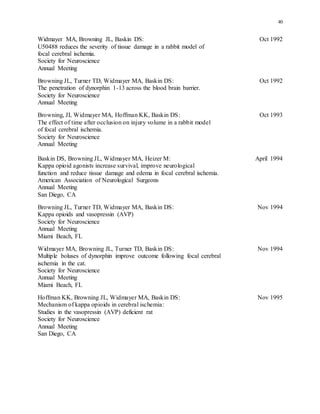 40
Widmayer MA, Browning JL, Baskin DS: Oct 1992
U50488 reduces the severity of tissue damage in a rabbit model of
focal cerebral ischemia.
Society for Neuroscience
Annual Meeting
Browning JL, Turner TD, Widmayer MA, Baskin DS: Oct 1992
The penetration of dynorphin 1-13 across the blood brain barrier.
Society for Neuroscience
Annual Meeting
Browning, JL Widmayer MA, Hoffman KK, Baskin DS: Oct 1993
The effect of time after occlusion on injury volume in a rabbit model
of focal cerebral ischemia.
Society for Neuroscience
Annual Meeting
Baskin DS, Browning JL, Widmayer MA, Heizer M: April 1994
Kappa opioid agonists increase survival, improve neurological
function and reduce tissue damage and edema in focal cerebral ischemia.
American Association of Neurological Surgeons
Annual Meeting
San Diego, CA
Browning JL, Turner TD, Widmayer MA, Baskin DS: Nov 1994
Kappa opioids and vasopressin (AVP)
Society for Neuroscience
Annual Meeting
Miami Beach, FL
Widmayer MA, Browning JL, Turner TD, Baskin DS: Nov 1994
Multiple boluses of dynorphin improve outcome following focal cerebral
ischemia in the cat.
Society for Neuroscience
Annual Meeting
Miami Beach, FL
Hoffman KK, Browning JL, Widmayer MA, Baskin DS: Nov 1995
Mechanism of kappa opioids in cerebral ischemia:
Studies in the vasopressin (AVP) deficient rat
Society for Neuroscience
Annual Meeting
San Diego, CA
 