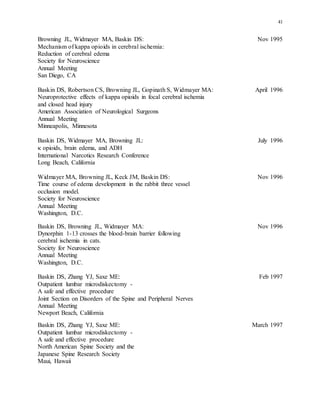 41
Browning JL, Widmayer MA, Baskin DS: Nov 1995
Mechanism of kappa opioids in cerebral ischemia:
Reduction of cerebral edema
Society for Neuroscience
Annual Meeting
San Diego, CA
Baskin DS, Robertson CS, Browning JL, Gopinath S, Widmayer MA: April 1996
Neuroprotective effects of kappa opioids in focal cerebral ischemia
and closed head injury
American Association of Neurological Surgeons
Annual Meeting
Minneapolis, Minnesota
Baskin DS, Widmayer MA, Browning JL: July 1996
 opioids, brain edema, and ADH
International Narcotics Research Conference
Long Beach, California
Widmayer MA, Browning JL, Keck JM, Baskin DS: Nov 1996
Time course of edema development in the rabbit three vessel
occlusion model.
Society for Neuroscience
Annual Meeting
Washington, D.C.
Baskin DS, Browning JL, Widmayer MA: Nov 1996
Dynorphin 1-13 crosses the blood-brain barrier following
cerebral ischemia in cats.
Society for Neuroscience
Annual Meeting
Washington, D.C.
Baskin DS, Zhang YJ, Saxe ME: Feb 1997
Outpatient lumbar microdiskectomy -
A safe and effective procedure
Joint Section on Disorders of the Spine and Peripheral Nerves
Annual Meeting
Newport Beach, California
Baskin DS, Zhang YJ, Saxe ME: March 1997
Outpatient lumbar microdiskectomy -
A safe and effective procedure
North American Spine Society and the
Japanese Spine Research Society
Maui, Hawaii
 