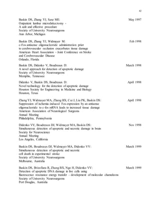 42
Baskin DS, Zhang YJ, Saxe ME: May 1997
Outpatient lumbar microdiskectomy -
A safe and effective procedure
Society of University Neurosurgeons
Ann Arbor, Michigan
Baskin DS, Zhang YJ, Widmayer M: Feb 1998
c-Fos antisense oligonucleotide administration prior
to cerebrovascular occlusion exacerbates tissue damage
American Heart Association - Joint Conference on Stroke
and Cerebrovascular Disease
Orlando, Florida
Baskin DS, Didenko V, Boudreaux D: March 1998
A novel approach for detection of apoptotic damage
Society of University Neurosurgeons
Memphis, Tennessee
Didenko V, Baskin DS, Boudreaux D: April 1998
Novel technology for the detection of apoptotic damage
Houston Society for Engineering in Medicine and Biology
Houston, Texas
Zhang YJ, Widmayer MA, Zhang BX, Cui J, Liu PK, Baskin DS: April 1998
Suppression of ischemia-induced Fos expression by an antisense
oligonucleotide to c-fos mRNA leads to increased tissue damage
American Association of Neurological Surgeons
Annual Meeting
Philadelphia, Pennsylvania
Didenko VV, Boudreaux DJ, Widmayer MA, Baskin DS: Nov 1998
Simultaneous detection of apoptotic and necrotic damage in brain
Society for Neuroscience
Annual Meeting
Los Angeles, California
Baskin DS, Boudreaux DJ, Widmayer MA, Didenko VV: March 1999
Simultaneous detection of apoptotic and necrotic
cell death in experimental stroke
Society of University Neurosurgeons
Melbourne, Australia
Baskin DS, Brizollara R, Zhang BX, Ngo H, Didenko VV: March 1999
Detection of apoptotic DNA damage in live cells using
fluorescence resonance energy transfer – development of molecular chameleons
Society of University Neurosurgeons
Port Douglas, Australia
 