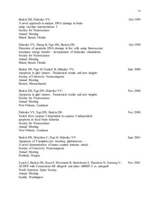 43
Baskin DS, Didenko VV: Oct 1999
A novel approach to analyze DNA damage in brain
using vaccinia topoisomerase I
Society for Neuroscience
Annual Meeting
Miami Beach, Florida
Didenko VV, Zhang B, Ngo HN, Baskin DS: Oct 1999
Detection of apoptotic DNA damage in live cells using fluorescence
resonance energy transfer - development of molecular chameleons
Society for Neuroscience
Annual Meeting
Miami Beach, Florida
Baskin DS, Ngo H, Frankel B, Didenko VV: June 2000
Apoptosis in glial tumors: Paradoxical results and new insights
Society of University Neurosurgeons
Annual Meeting
Boston, Massachusetts
Baskin DS, Ngo HN, Didenko VV: Nov 2000
Apoptosis in glial tumors: Paradoxical results and new insights
Society for Neuroscience
Annual Meeting
New Orleans, Louisiana
Didenko VV, Ngo HN, Baskin DS: Nov 2000
Switch from caspase 3-dependent to caspase 3-independent
apoptosis in focal brain ischemia
Society for Neuroscience
Annual Meeting
New Orleans, Louisiana
Baskin DS, Minchew C, Ngo H, Didenko VV: June 2001
Apoptosis of T-lymphocytes invading glioblastoma -
A novel demonstration of tumor counter immune attack
Society of University Neurosurgeons
Annual Meeting
Portland, Oregon
Lynch J, Baskin DS, Ryan P, Westmark R, Bartolomei J, Theodore N, Sonntag V: Nov 2001
ACDFP with Cornerstone-SR allograft and plate: rhBMP-2 vs. autograft
North American Spine Society
Annual Meeting
Seattle, Washington
 