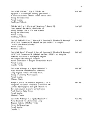 44
Baskin DS, Minchew C, Ngo H, Didenko VV: Nov 2001
Apoptosis of T-lymphocytes invading glioblastoma –
A novel demonstration of tumor counter immune attack
Society for Neuroscience
Annual Meeting
San Diego, California
Didenko VV, Ngo H, Minchew C, Boudreaux D, Baskin DS: Nov 2001
Novel approach for selective visualization of
lethally damaged cells in focal brain ischemia
Society for Neuroscience
Annual Meeting
San Diego, California
Lynch J, Baskin DS, Ryan P, Westmark R, Bartolomei J, Theodore N, Sonntag V: Nov 2001
ACDFP with Cornerstone-SR allograft and plate: rhBMP-2 vs. autograft
Cervical Spine Research Society
Annual Meeting
Monterey, California
Baskin DS, Ryan P, Westmark R, Lynch J, Bartolomei J, Theodore N, Sonntag V: Feb 2002
ACDFP with Cornerstone-SR (Allograft and Plate: rhBMP-2 vs. Autograft).
American Association of Neurological Surgeons
and Congress of Neurological Surgeons
Section on Disorders of the Spine and Peripheral Nerves
Annual Meeting
Orlando, Florida
Baskin DS, Widmayer MA, Ngo H, Didenko VV: June 2002
Novel Treatment for Glioblastoma Multiforme
Using Targeted Delivery of Cellular Toxins.
Society of University Neurosurgeons
Annual Meeting
Chicago, Illinois
Songer M, Baskin DS, Kabins M, Reynolds A, Zak P: Oct 2002
Prospective randomized comparison of Proosteon 200
Coralline Hydroxyapatite bone graft substitute vs.
iliac crest autografts in anterior cervical fusions
North American Spine Society
Annual Meeting
Montreal, Canada
Baskin DS, Widmayer MA, Ngo H, Didenko VV: Nov 2002
Novel Treatment For Glioblastomas Using
Targeted Delivery Of Cellular Toxins
Society for Neuroscience
Annual Meeting
Orlando, FL
 