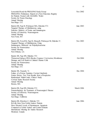 45
Lowenthal B and the PROLONG Study Group: Nov 2002
PROLONG: Preliminary Report of a New Outcomes Registry
for Patients Treated with GLIADEL Wafer:
Society for Neuro-Oncology
Annual Meeting
San Diego, CA
Baskin DS, Ngo H, Widmayer MA, Didenko VV: June 2003
Targeted Therapy of Glioblastoma using
Selective Delivery of Toxins and Immunogens
Society of University Neurosurgeons
Annual Meeting
New York, NY
Baskin DS, Fewell K, Ngo H, Zhang B, Widmayer M, Didenko V: Nov 2003
Targeted Therapy of Glioblastoma Using
Immunogens Delivered via Polyethyleneimine
Society for Neuroscience
Annual Meeting
New Orleans, LA
Baskin DS, Ngo HN, Didenko VV:
Thimerosal Induces DNA Breaks, Caspase-3 Activation, Membrane Oct 2004
Damage and Cell Death in Cultured Human Cells
Society for Neuroscience
Annual Meeting
San Diego, CA
Baskin DS, Traynelis V: Dec 2004
Failure of a Porous Tantalum Cervical Interbody
Fusion Device: Two Year Results from a Prospective
Randomized Multi-Center Clinical Study
Cervical Spine Research Society
Annual Meeting
Boston, MA
Baskin DS, Ngo HN, Didenko VV: March 2006
Nanotechnology for Treatment of Neurosurgical Disease
Society of University Neurosurgeons
Annual Meeting
San Diego, California
Baskin DS, Minchew C, Didenko VV: June 2006
B-Cells from Non-Verbal Autism Patients
Have Elevated Levels of Spontaneous Apoptosis
Compared to Verbal Autism and Control Patients
International Meeting for Autism Research
Montreal, Canada
 