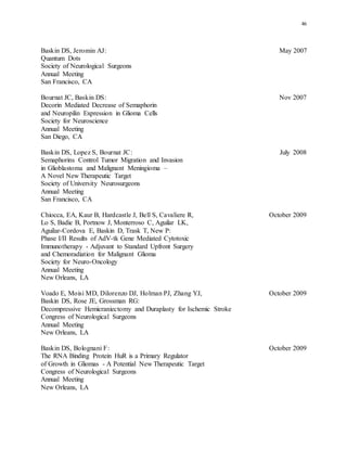 46
Baskin DS, Jeromin AJ: May 2007
Quantum Dots
Society of Neurological Surgeons
Annual Meeting
San Francisco, CA
Bournat JC, Baskin DS: Nov 2007
Decorin Mediated Decrease of Semaphorin
and Neuropilin Expression in Glioma Cells
Society for Neuroscience
Annual Meeting
San Diego, CA
Baskin DS, Lopez S, Bournat JC: July 2008
Semaphorins Control Tumor Migration and Invasion
in Glioblastoma and Malignant Meningioma –
A Novel New Therapeutic Target
Society of University Neurosurgeons
Annual Meeting
San Francisco, CA
Chiocca, EA, Kaur B, Hardcastle J, Bell S, Cavaliere R, October 2009
Lo S, Badie B, Portnow J, Monterroso C, Aguilar LK,
Aguilar-Cordova E, Baskin D, Trask T, New P:
Phase I/II Results of AdV-tk Gene Mediated Cytotoxic
Immunotherapy - Adjuvant to Standard Upfront Surgery
and Chemoradiation for Malignant Glioma
Society for Neuro-Oncology
Annual Meeting
New Orleans, LA
Voado E, Moisi MD, Dilorenzo DJ, Holman PJ, Zhang YJ, October 2009
Baskin DS, Rose JE, Grossman RG:
Decompressive Hemicraniectomy and Duraplasty for Ischemic Stroke
Congress of Neurological Surgeons
Annual Meeting
New Orleans, LA
Baskin DS, Bolognani F: October 2009
The RNA Binding Protein HuR is a Primary Regulator
of Growth in Gliomas - A Potential New Therapeutic Target
Congress of Neurological Surgeons
Annual Meeting
New Orleans, LA
 