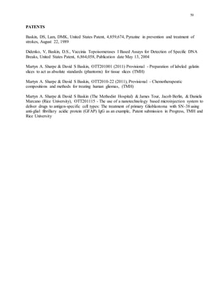 50
PATENTS
Baskin, DS, Lam, DMK, United States Patent, 4,859,674, Pyrazine in prevention and treatment of
strokes, August 22, 1989
Didenko, V, Baskin, D.S., Vaccinia Topoisomerases I Based Assays for Detection of Specific DNA
Breaks, United States Patent, 6,864,058, Publication date May 13, 2004
Martyn A. Sharpe & David S Baskin, OTT201001 (2011) Provisional - Preparation of labeled gelatin
slices to act as absolute standards (phantoms) for tissue slices (TMH)
Martyn A. Sharpe & David S Baskin, OTT2010-22 (2011), Provisional - Chemotherapeutic
compositions and methods for treating human gliomas, (TMH)
Martyn A. Sharpe & David S Baskin (The Methodist Hospital) & James Tour, Jacob Berlin, & Daniela
Marcano (Rice University), OTT201115 - The use of a nanotechnology based microinjection system to
deliver drugs to antigen-specific cell types: The treatment of primary Glioblastoma with SN-38 using
anti-glial fibrillary acidic protein (GFAP) IgG as an example, Patent submission in Progress, TMH and
Rice University
 