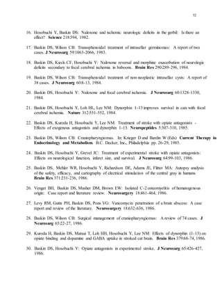 52
16. Hosobuchi Y, Baskin DS: Naloxone and ischemic neurologic deficits in the gerbil: Is there an
effect? Science 218:594, 1982.
17. Baskin DS, Wilson CB: Transsphenoidal treatment of intrasellar germinomas: A report of two
cases. J Neurosurg 59:1063-2066, 1983.
18. Baskin DS, Kieck CF, Hosobuchi Y: Naloxone reversal and morphine exacerbation of neurologic
deficits secondary to focal cerebral ischemia in baboons. Brain Res 290:289-296, 1984.
19. Baskin DS, Wilson CB: Transsphenoidal treatment of non-neoplastic intrasellar cysts: A report of
38 cases. J Neurosurg 60:8-13, 1984.
20. Baskin DS, Hosobuchi Y: Naloxone and focal cerebral ischemia. J Neurosurg 60:1328-1330,
1984.
21. Baskin DS, Hosobuchi Y, Loh HL, Lee NM: Dynorphin 1-13 improves survival in cats with focal
cerebral ischemia. Nature 312:551-552, 1984.
22. Baskin DS, Kuroda H, Hosobuchi Y, Lee NM: Treatment of stroke with opiate antagonists -
Effects of exogenous antagonists and dynorphin 1-13. Neuropeptides 5:307-310, 1985.
23. Baskin DS, Wilson CB: Craniopharyngiomas. In: Krieger D and Bardin W (Eds) Current Therapy in
Endocrinology and Metabolism. B.C. Decker, Inc., Philadelphia pp. 26-29, 1985.
24. Baskin DS, Hosobuchi Y, Grevel JC: Treatment of experimental stroke with opiate antagonists:
Effects on neurological function, infarct size, and survival. J Neurosurg 64:99-103, 1986.
25. Baskin DS, Mehler WR, Hosobuchi Y, Richardson DE, Adams JE, Flitter MA: Autopsy analysis
of the safety, efficacy, and cartography of electrical stimulation of the central gray in humans.
Brain Res 371:231-236, 1986.
26. Venger BH, Baskin DS, Musher DM, Brown EW: Isolated C-2 osteomyelitis of hematogenous
origin: Case report and literature review. Neurosurgery 18:461-464, 1986.
27. Levy RM, Gutin PH, Baskin DS, Pons VG: Vancomycin penetration of a brain abscess: A case
report and review of the literature. Neurosurgery 18:632-636, 1986.
28. Baskin DS, Wilson CB: Surgical management of craniopharyngiomas: A review of 74 cases. J
Neurosurg 65:22-27, 1986.
29. Kuroda H, Baskin DS, Matsui T, Loh HH, Hosobuchi Y, Lee NM: Effects of dynorphin (1-13) on
opiate binding and dopamine and GABA uptake in stroked cat brain. Brain Res 379:68-74, 1986.
30. Baskin DS, Hosobuchi Y: Opiate antagonists in experimental stroke. J Neurosurg 65:426-427,
1986.
 