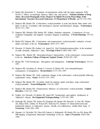 53
31. Baskin DS, Hosobuchi Y: Treatment of experimental stroke with the opiate antagonist WIN
44,441-3. Effects on neurologic function, infarct size, and survival. National Institute of Drug
Abuse, ResearchMonograph Series, Progress in Opioid Research, Proceedings of the
International Narcotics ResearchConference, US Department of Health, pp.531-534, 1986.
32. Simpson RK, Baskin DS: Corticomotor evoked potentials in acute and chronic blunt spinal cord
injury in the rat: Correlation with neurological outcome and histological damage. Neurosurgery
20:131-137, 1987.
33. Simpson RK, Sirbasku DM, Baskin DS: Solitary brainstem metastasis: Comparisons of x-ray
computed tomography and magnetic resonance imaging to pathology. J Neuro-Oncology 5:57-63,
1987.
34. Baskin DS, Simpson RK: Corticomotor and somatosensory evoked potential evaluation of acute
spinal cord injury in the rat. Neurosurgery 20:871-877, 1987.
35. Pirozzolo FJ, Baskin DS, Swihart AA, Appel SA: Oral Tetrahydroaminoacridine in the treatment
of senile dementia, Alzheimer's Type. New Engl J Med31:1003-1005, 1987.
36. Simpson RK, Baskin DS: Electrophysiological characteristics of the corticomotor evoked potential
in the rat. American College of Surgeons Surgical Forum 38:503-505, 1987.
37. Baskin DS: CNS Germinomas: Recognition and management. Contemp Neurosurgery 115:1-6,
1987.
38. Simpson RK, Goodman JC, Rouah E, Caraway N, Baskin DS: Late neuropathological
consequences of strangulation. Resuscitation 15:171-185, 1987.
39. Simpson RK, Baskin DS: Early component changes in the corticomotor evoked potential following
experimental stroke. Stroke 18:1141-1147, 1987.
40. Simpson RK, Baskin DS: An animal model for studying spinal cord injury using corticomotor
evoked potentials. Neuro-Orthopedics 5:10-24, 1988.
41. Simpson RK, Baskin DS: Somatosensory influence on corticomotor evoked potentials. J Spinal
Disorders 1:162-167, 1988.
42. Swihart AA, Pirozzolo FJ, Baskin DS, Appel SH: Somatostatin and cognitive dysfunction in
Alzheimer's disease. Developmental Neuropsychology 5:159-168, 1989.
43. Harbaugh RE, Reeder TM, Senter HJ, Knopman DS, Baskin DS, Pirozzolo F, Chui HC, Shetter
AG, Bakay RAE, Leblanc R, Watson RT, DeKosky ST, Johnston JT: Intracerebroventricular
bethanechol infusion in Alzheimer's disease: Results of a collaborative, double-blind study. J
Neurosurg 71:481-486, 1989.
44. Hayman LA, McArdle CB, Taber KH, Saleem A, Kirkpatrick JB, Baskin DS, Lee HS, Bryan RN:
MR imaging of hyperacute intracranial hemorrhage in the cat. Amer J Neurorad 10:681-686,
1989.
 