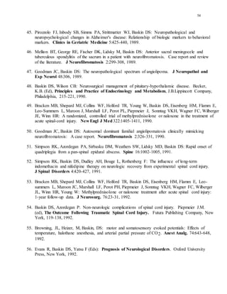 54
45. Pirozzolo FJ, Inbody SB, Simms PA, Strittmatter WJ, Baskin DS: Neuropathological and
neuropsychological changes in Alzheimer's disease: Relationship of biologic markers to behavioral
markers. Clinics in Geriatric Medicine 5:425-440, 1989.
46. Mellion BT, George RE, Fischer DK, Lidsky M, Baskin DS: Anterior sacral meningocele and
tuberculous spondylitis of the sacrum in a patient with neurofibromatosis. Case report and review
of the literature. J Neurofibromatosis 2:299-308, 1989.
47. Goodman JC, Baskin DS: The neuropathological spectrum of angiolipoma. J Neuropathol and
Exp Neurol 48:306, 1989.
48. Baskin DS, Wilson CB: Neurosurgical management of pituitary-hypothalamic disease. Becker,
K.B. (Ed), Principles and Practice of Endocrinology and Metabolism, J.B.Lippincott Company,
Philadelphia, 215-221, 1990.
49. Bracken MB, Shepard MJ, Collins WF, Holford TR, Young W, Baskin DS, Eisenberg HM, Flamm E,
Leo-Summers L, Maroon J, Marshall LF, Perot PL, Piepmeier J, Sonntag VKH, Wagner FC, Wilberger
JE, Winn HR: A randomized, controlled trial of methylprednisolone or naloxone in the treatment of
acute spinal-cord injury. New Engl J Med322:1405-1411, 1990.
50. Goodman JC, Baskin DS: Autosomal dominant familial angiolipomatosis clinically mimicking
neurofibromatosis: A case report. Neurofibromatosis 2:326-331, 1990.
51. Simpson RK, Azordegan PA, Sirbasku DM, Weathers SW, Lidsky MD, Baskin DS: Rapid onset of
quadriplegia from a pan-spinal epidural abscess. Spine 16:1002-1005, 1991.
52. Simpson RK, Baskin DS, Dudley AH, Bouge L, Rothenberg F: The influence of long-term
indomethacin and nifedipine therapy on neurologic recovery from experimental spinal cord injury.
J Spinal Disorders 4:420-427, 1991.
53. Bracken MB, Shepard MJ, Collins WF, Holford TR, Baskin DS, Eisenberg HM, Flamm E, Leo-
summers L, Maroon JC, Marshall LF, Perot PH, Piepmeier J, Sonntag VKH, Wagner FC, Wilberger
JL, Winn HR, Young W: Methylprednisolone or naloxone treatment after acute spinal cord injury:
1-year follow-up data. J Neurosurg. 76:23-31, 1992.
54. Baskin DS, Azordegan P: Non-neurologic complications of spinal cord injury. Piepmeier J.M.
(ed), The Outcome Following Traumatic Spinal Cord Injury. Futura Publishing Company, New
York, 119-138, 1992.
55. Browning, JL, Heizer, M, Baskin, DS: motor and somatosensory evoked potentials: Effects of
temperature, halothane anesthesia, and arterial partial pressure of CO2. Anest Analg. 74:643-648,
1992.
56. Evans R, Baskin DS, Yatsu F (Eds): Prognosis of Neurological Disorders. Oxford University
Press, New York, 1992.
 