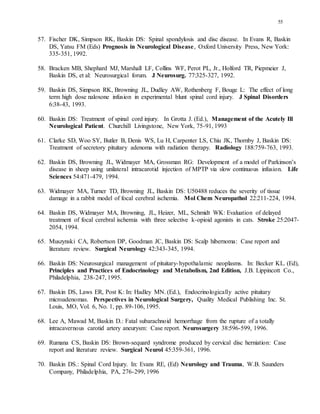 55
57. Fischer DK, Simpson RK, Baskin DS: Spinal spondylosis and disc disease. In Evans R, Baskin
DS, Yatsu FM (Eds) Prognosis in Neurological Disease, Oxford University Press, New York:
335-351, 1992.
58. Bracken MB, Shephard MJ, Marshall LF, Collins WF, Perot PL, Jr., Holford TR, Piepmeier J,
Baskin DS, et al: Neurosurgical forum. J Neurosurg. 77:325-327, 1992.
59. Baskin DS, Simpson RK, Browning JL, Dudley AW, Rothenberg F, Bouge L: The effect of long
term high dose naloxone infusion in experimental blunt spinal cord injury. J Spinal Disorders
6:38-43, 1993.
60. Baskin DS: Treatment of spinal cord injury. In Grotta J. (Ed.), Management of the Acutely Ill
Neurological Patient. Churchill Livingstone, New York, 75-91, 1993
61. Clarke SD, Woo SY, Butler B, Denis WS, Lu H, Carpenter LS, Chiu JK, Thornby J, Baskin DS:
Treatment of secretory pituitary adenoma with radiation therapy. Radiology 188:759-763, 1993.
62. Baskin DS, Browning JL, Widmayer MA, Grossman RG: Development of a model of Parkinson’s
disease in sheep using unilateral intracarotid injection of MPTP via slow continuous infusion. Life
Sciences 54:471-479, 1994.
63. Widmayer MA, Turner TD, Browning JL, Baskin DS: U50488 reduces the severity of tissue
damage in a rabbit model of focal cerebral ischemia. Mol Chem Neuropathol 22:211-224, 1994.
64. Baskin DS, Widmayer MA, Browning, JL, Heizer, ML, Schmidt WK: Evaluation of delayed
treatment of focal cerebral ischemia with three selective k-opioid agonists in cats. Stroke 25:2047-
2054, 1994.
65. Muszynski CA, Robertson DP, Goodman JC, Baskin DS: Scalp hibernoma: Case report and
literature review. Surgical Neurology 42:343-345, 1994.
66. Baskin DS: Neurosurgical management of pituitary-hypothalamic neoplasms. In: Becker KL. (Ed),
Principles and Practices of Endocrinology and Metabolism, 2nd Edition, J.B. Lippincott Co.,
Philadelphia, 238-247, 1995.
67. Baskin DS, Laws ER, Post K: In: Hadley MN. (Ed.), Endocrinologically active pituitary
microadenomas. Perspectives in Neurological Surgery, Quality Medical Publishing Inc. St.
Louis, MO, Vol. 6, No. 1, pp. 89-106, 1995.
68. Lee A, Mawad M, Baskin D.: Fatal subarachnoid hemorrhage from the rupture of a totally
intracavernous carotid artery aneurysm: Case report. Neurosurgery 38:596-599, 1996.
69. Rumana CS, Baskin DS: Brown-sequard syndrome produced by cervical disc herniation: Case
report and literature review. Surgical Neurol 45:359-361, 1996.
70. Baskin DS.: Spinal Cord Injury. In: Evans RE, (Ed) Neurology and Trauma, W.B. Saunders
Company, Philadelphia, PA, 276-299, 1996
 