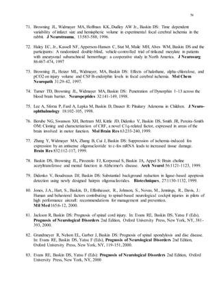 56
71. Browning JL, Widmayer MA, Hoffman KK, Dudley AW Jr., Baskin DS: Time dependent
variability of infarct size and hemispheric volume in experimental focal cerebral ischemia in the
rabbit. J Neurotrauma, 13:583-588, 1996.
72. Haley EC, Jr., Kassell NF, Apperson-Hansen C, Stat M, Maile MH, Alves WM, Baskin DS and the
participants: A randomized double-blind, vehicle-controlled trial of tirilazad mesylate in patients
with aneurysmal subarachnoid hemorrhage: a cooperative study in North America. J Neurosurg
86:467-474, 1997
73. Browning JL, Heizer ML, Widmayer, MA, Baskin DS: Effects of halothane, alpha-chloralose, and
pCO2 on injury volume and CSF B-endorphin levels in focal cerebral ischemia. Mol Chem
Neuropath 31:29-42, 1997.
74. Turner TD, Browning JL, Widmayer MA, Baskin DS: Penetration of Dynorphin 1-13 across the
blood brain barrier. Neuropeptides 32:141-149, 1998.
75. Lee A, Sforza P, Fard A, Lepka M, Baskin D, Dauser R: Pituitary Adenoma in Children. J Neuro-
ophthalmology 18:102-105, 1998.
76. Berube NG, Swanson XH, Bertram MJ, Kittle JD, Didenko V, Baskin DS, Smith JR, Pereira-Smith
OM: Cloning and characterization of CRF, a novel C1q-related factor, expressed in areas of the
brain involved in motor function. Mol Brain Res 63:233-240, 1999.
77. Zhang Y, Widmayer MA, Zhang B, Cui J, Baskin DS: Suppression of ischemia-induced fos
expression by an antisense oligonucleotide to c-fos mRNA leads to increased tissue damage.
Brain Res 832:112-117, 1999.
78. Baskin DS, Browning JL, Pirozzolo FJ, Korporaal S, Baskin JA, Appel S: Brain choline
acetyltransferase and mental function in Alzheimer's disease. Arch Neurol 56:1121-1123, 1999.
79. Didenko V, Boudreaux DJ, Baskin DS: Substantial background reduction in ligase-based apoptosis
detection using newly designed hairpin oligonucleotides. Biotechniques, 27:1130-1132, 1999.
80. Jones, J.A., Hart, S., Baskin, D., Effenhauser, R., Johnson, S., Novas, M., Jennings, R., Davis, J.:
Human and behavioral factors contributing to spinal-based neurological cockpit injuries in pilots of
high performance aircraft: recommendations for management and prevention.
Mil Med165:6-12, 2000.
81. Jackson R, Baskin DS: Prognosis of spinal cord injury. In: Evans RE, Baskin DS, Yatsu F (Eds),
Prognosis of Neurological Disorders 2nd Edition, Oxford University Press, New York, NY, 381-
393, 2000.
82. Grundmeyer R, Nelson EL, Garber J, Baskin DS: Prognosis of spinal spondylosis and disc disease.
In: Evans RE, Baskin DS, Yatsu F (Eds), Prognosis of Neurological Disorders 2nd Edition,
Oxford University Press, New York, NY, 119-151, 2000.
83. Evans RE, Baskin DS, Yatsu F (Eds): Prognosis of Neurological Disorders 2nd Edition, Oxford
University Press, New York, NY, 2000
 