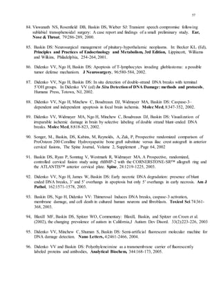 57
84. Viswanath NS, Rosenfield DB, Baskin DS, Wieber SJ: Transient speech compromise following
sublabial transsphenoidal surgery: A case report and findings of a small preliminary study. Ear,
Nose & Throat, 79:286-289, 2000.
85. Baskin DS: Neurosurgical management of pituitary-hypothalamic neoplasms. In: Becker KL. (Ed),
Principles and Practices of Endocrinology and Metabolism, 3rd Edition, Lippincott, Williams
and Wilkins, Philadelphia, 254-264, 2001.
86. Didenko VV, Ngo H, Baskin DS: Apoptosis of T-lymphocytes invading glioblastoma: a possible
tumor defense mechanism. J Neurosurgery, 96:580-584, 2002.
87. Didenko VV, Ngo H, Baskin DS: In situ detection of double-strand DNA breaks with terminal
5’OH groups. In Didenko VV (ed) In Situ Detectionof DNA Damage: methods and protocols,
Humana Press, Totowa, NJ, 2002.
88. Didenko VV, Ngo H, Minchew C, Boudreaux DJ, Widmayer MA, Baskin DS: Caspase-3–
dependent and independent apoptosis in focal brain ischemia. Molec Med, 8:347-352, 2002.
89. Didenko VV, Widmayer MA, Ngo H, Minchew C, Boudreaux DJ, Baskin DS: Visualization of
irreparable ischemic damage in brain by selective labeling of double strand blunt–ended DNA
breaks. Molec Med, 8:818-823, 2002.
90. Songer, M., Baskin, DS, Kabins, M, Reynolds, A, Zak, P, Prospective randomized comparison of
ProOsteon 200 Coralline Hydroxyapatite bone graft substitute versus iliac crest autograft in anterior
cervical fusions, The Spine Journal, Volume 2, Supplement , Page 64, 2002
91. Baskin DS, Ryan P, Sonntag V, Westmark R, Widmayer MA. A Prospective, randomized,
controlled cervical fusion study using rhBMP-2 with the CORNERSTONE-SR™ allograft ring and
the ATLANTIS™ anterior cervical plate. Spine, 28:1219-1225, 2003.
92. Didenko VV, Ngo H, James W, Baskin DS: Early necrotic DNA degradation: presence of blunt
ended DNA breaks, 3’ and 5’ overhangs in apoptosis but only 5’ overhangs in early necrosis. Am J
Pathol, 162:1571-1578, 2003.
93. Baskin DS, Ngo H, Didenko VV: Thimerosal Induces DNA breaks, caspase-3 activation,
membrane damage, and cell death in cultured human neurons and fibroblasts. Toxicol Sci 74:361-
368, 2003.
94, Blaxill MF, Baskin DS, Spitzer WO, Commentary: Blaxill, Baskin, and Spitzer on Croen et al.
(2002), the changing prevalence of autism in California,J Autism Dev Disord. 33(2):223-226, 2003
95. Didenko VV, Minchew C, Shuman S, Baskin DS: Semi-artificial fluorescent molecular machine for
DNA damage detection. Nano Letters, 4:2461-2466, 2004.
96. Didenko VV and Baskin DS: Polyethyleneimine as a transmembrane carrier of fluorescently
labeled proteins and antibodies, Analytical Biochem, 344:168-173, 2005.
 
