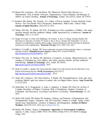 59
110.Sharpe MA, Livingston, AD, and Baskin, DS, Thimerosal Derived Ethyl Mercury is a
Mitochondrial Toxin in Human Astrocytes: Organomercury Causes Oxidation and Breakage of
mtDNA via Fenton Chemistry, Journal of Toxicology, Volume 2012 (2012), Article ID 373678
111.Kasliwal MK, Baskin, DS, Traynelis, VC., Failure of Porous Tantalum Cervical Interbody Fusion
Devices: Two-Year Results from a Prospective, Randomized, Multi-Center, Clinical Study,
Journal of Spinal Disorders, 26(5):239-45, 2013
112. Sharpe, MA Gist, TL, Baskin, DS, M.D., B-lymphocytes from a population of children with autism
spectrum disorder and their unaffected siblings exhibit hypersensitivity to thimerosal, Journal of
Toxicology, 2013, 1-11, 2013
113. Hegde, M, Corder, A, Chow, KH, Mukherjee, M, Ashoori, A, Kew,Y, Zhang, Jonathan, Baskin, DS,
Merchant, FA, Brawley, VS, Byrd, TT, Krebs,S, Wu, J, Hao, L, Heslop, HE, Gottschalk, S, Yvon, E,
Ahmed, N, Combinational targeting offsets antigen escape and enhances effector functions of adoptively
transferred T cells in glioblastoma, Molecular Therapy, 21(11): 2087–2101, 2013
114.Barber, S, Castilla, L, Baskin, DS, Neuro-endoscopic resection of intraventricular tumors: a systematic
outcomes analysis, Minimally Invasive Surgery, Volume 2013, Article ID 898753,
http://dx.doi.org/10.1155/2013/898753, 2013
115.Sharpe, MA, Gist, TL, Baskin, DS, Alterations in sensitivity to estrogen, dihydrotestosterone, and
xenogens in B-lymphocytes from children with autism spectrum disorder and their unaffected
twins/siblings, Journal of Toxicology, 2013, Article ID 159810,
http://dx.doi.org/10.1155/2013/159810, 2013
116. Staub, B, Castilla, L, Baskin, DS, Extraventricular Colloid Cyst with Invasion into the Skull Base,Case
Report and Literature Review, World Neurosurgery, 81(1):19-22.
http:///dx.doi.org/10.1016/j.wneu.2013.07.080 , 2014
117. Staub, BN, Livingston, AD, Chévez-Barrios, P, Baskin, DS. Hemangioblastoma of the optic nerve
producing bilateral optic tract edema in a patient with von Hippel-Lindau disease, Surg Neurol Int,
5: 33-38, 2014
118.Abdel-Baki, M. S., Waguespack, S., Jones, J., Stapleton, S., Baskin, DS, Okcu, M., & Okcu, F.
Complete Resolution of Pituitary Carcinoma With a Chemotherapy Regimen Consisting of
Carboplatin And Fluorouracil, Case Report and Review of Literature. Neuro-Oncology 16, 136,
2014
119. Barber SM, Liebelt BD, Baskin DS. Incidence, Etiology and Outcomes of Hyponatremia after
Transsphenoidal Surgery: Experience with 344 Consecutive Patients at a Single Tertiary Center.
Special Issue: Hyponatremia: Advances in Diagnosis and Management, Journal of Clinical
Medicine. 3(4):1199-1219, 2014, doi:10.3390/jcm3041199
120.Baskin, DS, Pituitary Tumors, in Emergency Approaches to Neurosurgical Conditions,
Agrawal, A, Britz, G (eds.), ISBN: 978-3-319-10692-2 (Print) 978-3-319-10693-9, Springer
Verlag, 2015
 