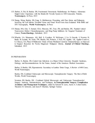 61
133. Barber, S, Teh, B, Baskin, DS, Fractionated Stereotactic Radiotherapy for Pituitary Adenomas:
Single-Center Experience with the BrainLAB Novalis System in 100 Consecutive Patients,
Neurosurgery, In Press, 2015
134 Huang, Meng, Baskin, DS, Fung, S, Glioblastoma Presenting with Pure Alexia and Palinopsia
Involving the Left Inferior Occipital Gyrus and Visual Word Form Area Evaluated With fMRI and
DTI Tractography, World Neurosurgery, In Press
135.Sharpe, MA, Gist, T, Samuel, ELG, Marcano, DC, Tour, JM, and Baskin, DS, Peptidyl Linked
Nanovectors Deliver Chemotherapeutics and Drug Pump Inhibitors for Targeted Treatment of
Cancer, Neuro-Oncology, Submitted, 2015
136.Wheeler, LA, Manzanera, AG, Bell, S, Cavaliere, R, McGregor, J, Lo, S, Grecula, J, Newton, H,
Badie, B, Lesniak, M, Trask, TW, Baskin, DS, Portnow, J, New, PZ, Aguilar, LK, Aguilar-Cordova,
E, Chiocca, EA, Phase II Multicenter Study of Gene Mediated Cytotoxic Immunotherapy as Adjuvant
to Surgical Resection for Newly Diagnosed Malignant Glioma, Journal of Clinical Oncology,
Submitted, 2015
IN PREPARATION
Barber, S., Baskin, DS, Central Line Infections in a Major Urban University Hospital: Incidence,
Etiology, and Recommendations for the Future, Journal of the American Medical Association
Barber, S, Baskin, DS, Hyponatremia Secondary to Lumbar Drain Usage, A Review of 400 Cases,
World Neurosurgery
Baskin, DS, Combined Endoscopic and Microscopic Transsphenoidal Surgery: The Best of Both
Worlds, World Neurosurgery
Scranton, RS, Baskin, DS: : Combined Hybrid Microscopic and Endoscopic Transsphenoidal
Surgery: Anatomy, Instrumentation, and Technique, in Transsphenoidal Surgery: Complication
Avoidance and Management Techniques, edited by Edward R. Laws, Aaron A. Cohen-Gadol,
Theodore H. Schwartz, and Jason P. Sheehan, Springer Science
 