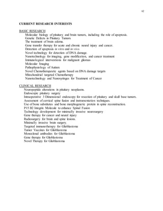 62
CURRENT RESEARCH INTERESTS
BASIC RESEARCH
Molecular biology of pituitary and brain tumors, including the role of apoptosis.
Genetic Defects in Pituitary Tumors
The treatment of brain edema.
Gene transfer therapy for acute and chronic neural injury and cancer.
Detection of apoptosis in vitro and in vivo.
Novel technology for detection of DNA damage.
Nanotechnology for imaging, gene modification, and cancer treatment
Immunological interventions for malignant gliomas
Molecular Imaging
Pathophysiology of Autism
Novel Chemotherapeutic agents based on DNA damage targets
Mitochondrial targeted Chemotherapy
Nanotechnology and Nanosyringes for Treatment of Cancer
CLINICAL RESEARCH
Neuropeptide alterations in pituitary neoplasms.
Endoscopic pituitary surgery
Intraoperative 3 Dimensional endoscopy for resection of pituitary and skull base tumors.
Assessment of cervical spine fusion and instrumentation techniques.
Use of bone substitutes and bone morphogenetic protein in spine reconstruction.
P15 B2 Integrin Molecule to enhance Spinal Fusion
Technology development for minimally invasive neurosurgery
Gene therapy for cancer and neural injury
Radiosurgery for brain and spine lesions.
Minimally invasive brain surgery.
Targeted immunotherapy for Glioblastoma
Tumor Vaccines for Glioblastoma
Monoclonal antibodies for Glioblastoma
Gene therapy for Glioblastoma
Novel Therapy for Glioblastoma
 