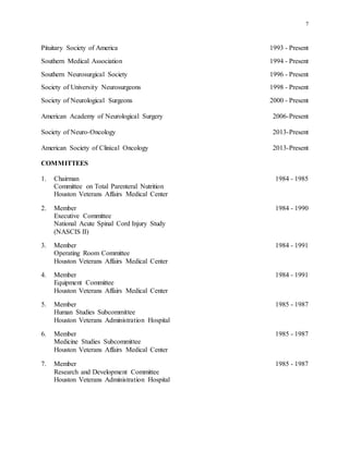 7
Pituitary Society of America 1993 - Present
Southern Medical Association 1994 - Present
Southern Neurosurgical Society 1996 - Present
Society of University Neurosurgeons 1998 - Present
Society of Neurological Surgeons 2000 - Present
American Academy of Neurological Surgery 2006-Present
Society of Neuro-Oncology 2013-Present
American Society of Clinical Oncology 2013-Present
COMMITTEES
1. Chairman 1984 - 1985
Committee on Total Parenteral Nutrition
Houston Veterans Affairs Medical Center
2. Member 1984 - 1990
Executive Committee
National Acute Spinal Cord Injury Study
(NASCIS II)
3. Member 1984 - 1991
Operating Room Committee
Houston Veterans Affairs Medical Center
4. Member 1984 - 1991
Equipment Committee
Houston Veterans Affairs Medical Center
5. Member 1985 - 1987
Human Studies Subcommittee
Houston Veterans Administration Hospital
6. Member 1985 - 1987
Medicine Studies Subcommittee
Houston Veterans Affairs Medical Center
7. Member 1985 - 1987
Research and Development Committee
Houston Veterans Administration Hospital
 