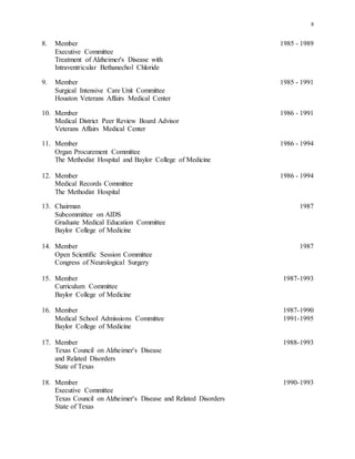 8
8. Member 1985 - 1989
Executive Committee
Treatment of Alzheimer's Disease with
Intraventricular Bethanechol Chloride
9. Member 1985 - 1991
Surgical Intensive Care Unit Committee
Houston Veterans Affairs Medical Center
10. Member 1986 - 1991
Medical District Peer Review Board Advisor
Veterans Affairs Medical Center
11. Member 1986 - 1994
Organ Procurement Committee
The Methodist Hospital and Baylor College of Medicine
12. Member 1986 - 1994
Medical Records Committee
The Methodist Hospital
13. Chairman 1987
Subcommittee on AIDS
Graduate Medical Education Committee
Baylor College of Medicine
14. Member 1987
Open Scientific Session Committee
Congress of Neurological Surgery
15. Member 1987-1993
Curriculum Committee
Baylor College of Medicine
16. Member 1987-1990
Medical School Admissions Committee 1991-1995
Baylor College of Medicine
17. Member 1988-1993
Texas Council on Alzheimer's Disease
and Related Disorders
State of Texas
18. Member 1990-1993
Executive Committee
Texas Council on Alzheimer's Disease and Related Disorders
State of Texas
 