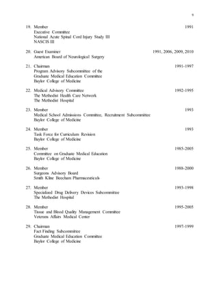 9
19. Member 1991
Executive Committee
National Acute Spinal Cord Injury Study III
NASCIS III
20. Guest Examiner 1991, 2006, 2009, 2010
American Board of Neurological Surgery
21. Chairman 1991-1997
Program Advisory Subcommittee of the
Graduate Medical Education Committee
Baylor College of Medicine
22. Medical Advisory Committee 1992-1995
The Methodist Health Care Network
The Methodist Hospital
23. Member 1993
Medical School Admissions Committee, Recruitment Subcommittee
Baylor College of Medicine
24. Member 1993
Task Force for Curriculum Revision
Baylor College of Medicine
25. Member 1985-2005
Committee on Graduate Medical Education
Baylor College of Medicine
26. Member 1988-2000
Surgeons Advisory Board
Smith Kline Beecham Pharmaceuticals
27. Member 1993-1998
Specialized Drug Delivery Devices Subcommittee
The Methodist Hospital
28. Member 1995-2005
Tissue and Blood Quality Management Committee
Veterans Affairs Medical Center
29. Chairman 1997-1999
Fact Finding Subcommittee
Graduate Medical Education Committee
Baylor College of Medicine
 