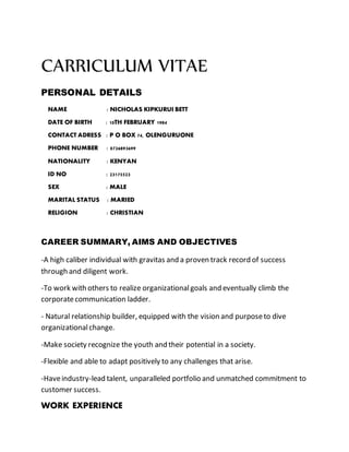 CARRICULUM VITAE
PERSONAL DETAILS
NAME : NICHOLAS KIPKURUI BETT
DATE OF BIRTH : 10TH FEBRUARY 1984
CONTACT ADRESS : P O BOX 74, OLENGURUONE
PHONE NUMBER : 0726893699
NATIONALITY : KENYAN
ID NO : 23175523
SEX : MALE
MARITAL STATUS : MARIED
RELIGION : CHRISTIAN
CAREER SUMMARY, AIMS AND OBJECTIVES
-A high caliber individual with gravitas and a proven track record of success
through and diligent work.
-To work with others to realize organizationalgoals and eventually climb the
corporatecommunication ladder.
- Natural relationship builder, equipped with the vision and purposeto dive
organizationalchange.
-Make society recognize the youth and their potential in a society.
-Flexible and able to adapt positively to any challenges that arise.
-Haveindustry-lead talent, unparalleled portfolio and unmatched commitment to
customer success.
WORK EXPERIENCE
 