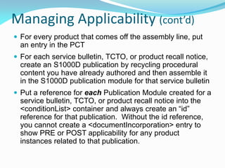 Managing Applicability (cont’d)
 For every product that comes off the assembly line, put
an entry in the PCT
 For each service bulletin, TCTO, or product recall notice,
create an S1000D publication by recycling procedural
content you have already authored and then assemble it
in the S1000D publication module for that service bulletin
 Put a reference for each Publication Module created for a
service bulletin, TCTO, or product recall notice into the
<conditionList> container and always create an “id”
reference for that publication. Without the id reference,
you cannot create a <documentIncorporation> entry to
show PRE or POST applicability for any product
instances related to that publication.
 
