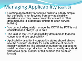 Managing Applicability (cont’d)
 Creating applicability for service bulletins is fairly simple
but generally is not recycled from any applicability
assertions you may have created for content in other
data modules (it is generally unique to each service
bulletin)
 You cannot adequately manage the CCT if the PCT is not
consistent and always up to date
 The CCT is the ONLY applicability data module that can
consume and use applicability
 Applicability used for incorporation status should always
use the “unique” identifier for each instance of product
(usually something like production number as opposed to
serial number – a production number is usually very short
whereas a serial number or tail number can be much
longer)
 