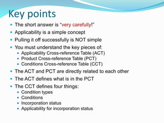 Key points
 The short answer is “very carefully!”
 Applicability is a simple concept
 Pulling it off successfully is NOT simple
 You must understand the key pieces of:
 Applicability Cross-reference Table (ACT)
 Product Cross-reference Table (PCT)
 Conditions Cross-reference Table (CCT)
 The ACT and PCT are directly related to each other
 The ACT defines what is in the PCT
 The CCT defines four things:
 Condition types
 Conditions
 Incorporation status
 Applicability for incorporation status
 
