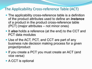 The Applicability Cross-reference Table (ACT)
 The applicability cross-reference table is a definition
of the product attributes used to define an instance
of a product in the product cross-reference table
(PCT) (major attributes – not minor ones)
 It also holds a reference (at the end) to the CCT and
PCT data modules
 Use of the ACT, PCT, and CCT are part of any
business rule decision making process for a given
project/product
 If you create a PCT you must create an ACT (and
vice versa)
 A CCT is optional
 