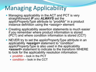 Managing Applicability
 Managing applicability in the ACT and PCT is very
straightforward IF you ALWAYS set the
applicPropertyType attribute to “prodAttr” in a product
instance definition using the <assign> element
 Creating applicability assertion statements is much easier
if you remember where product information is stored
(PCT) and where condition information is stored (CCT)
 NEVER try to set the applicPropertyType attribute in an
applicability <assign> statement to “condition”.
applicPropertyType is also used in the applicability
<assert> statement to indicate to the transform WHERE
to look for the applicability resolution information:
 prodAttr – look in the PCT
 condition – look in the CCT
 