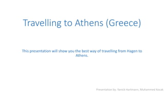 Travelling to Athens (Greece)
This presentation will show you the best way of travelling from Hagen to
Athens.
Presentation by: Yanick Hartmann, Muhammed Kocak
 