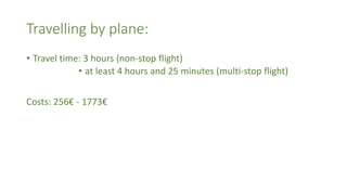 Travelling by plane:
• Travel time: 3 hours (non-stop flight)
• at least 4 hours and 25 minutes (multi-stop flight)
Costs: 256€ - 1773€
 