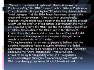 "Causes of the Sudden Eruption of Filipino-Moro War in
Zamboanga City," the MNLF blamed the hostilities in Zamboanga
City to President Benigno Aquino III, whom they claimed to have
"total disrespect" of the 1996 Peace Agreement between the
group and the government. "Consciously or unconsciously,
President Aquino might have forgotten the fact that the original
ARMM was the creation of his mother's government and that it
was rejected by both the MNLF and the (58-nation Organization
of Islamic Cooperation)," the MNLF said in the statement.
It also claims that Aquino did not heed former President Fidel
Ramos' advise to engage Missouri in a peace dialogue on the
complete implementation of the deal.
"The Aquino administration wanted people to believe that the
existing Autonomous Region in Muslim Mindanao is a 'failed
experiment' that has to be replaced by a new concept autonomy
embodying the future 'Bangsamoro'," the MNLF said.
It was referring to the pending creation of Bangsamoro
Autonomous Region through a framework agreement with the
MNLF-breakaway group, Moro Islamic Liberation Front.
 