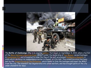 The Battle of Zamboanga City is an ongoing conflict that began on September 9, 2013, when a faction
of the Moro National Liberation Front (MNLF) under the leadership of Nur Misuari seized hostages
in Zamboanga City and attempted to raise the flag of the self-proclaimed Bangsamoro Republik, a
state which declared its independence earlier in August, at City Hall. This armed incursion has been
met by the Armed Forces of the Philippines, which seeks to free the hostages and expel the MNLF
from the city. The standoff has degenerated into urban warfare, and has brought parts of the city
under standstill for days.
 