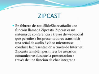ZIPCAST
 En febrero de 2011 SlideShare añadió una

función llamada Zipcasts. Zipcast es un
sistema de conferencia a través de web social
que permite a los presentadores transmitir
una señal de audio / vídeo mientras se
conduce la presentación a través de Internet.
Zipcasts también permite a los usuarios
comunicarse durante la presentación a
través de una función de chat integrada

 