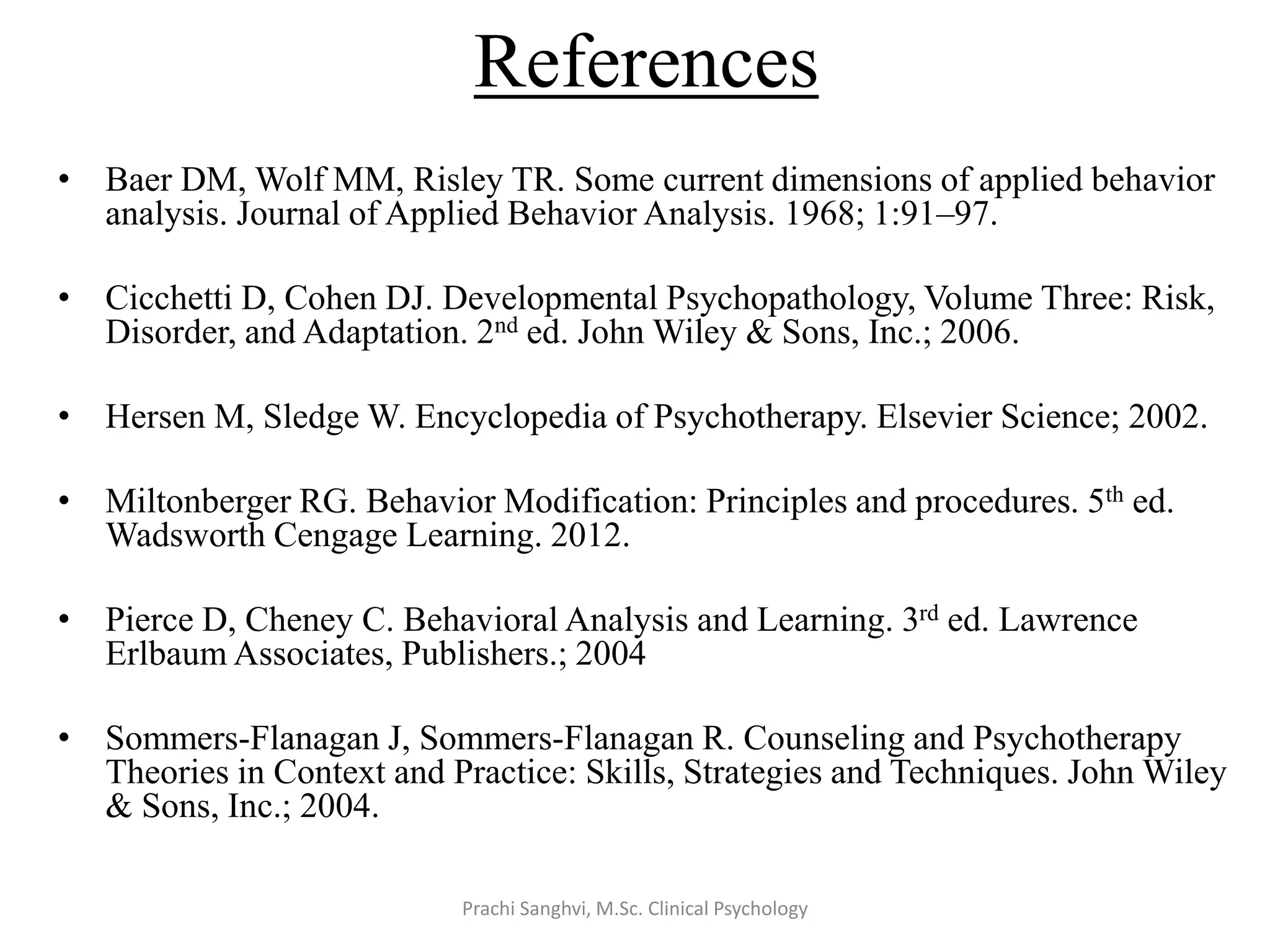 References
• Baer DM, Wolf MM, Risley TR. Some current dimensions of applied behavior
analysis. Journal of Applied Behavior Analysis. 1968; 1:91–97.
• Cicchetti D, Cohen DJ. Developmental Psychopathology, Volume Three: Risk,
Disorder, and Adaptation. 2nd ed. John Wiley & Sons, Inc.; 2006.
• Hersen M, Sledge W. Encyclopedia of Psychotherapy. Elsevier Science; 2002.
• Miltonberger RG. Behavior Modification: Principles and procedures. 5th ed.
Wadsworth Cengage Learning. 2012.
• Pierce D, Cheney C. Behavioral Analysis and Learning. 3rd ed. Lawrence
Erlbaum Associates, Publishers.; 2004
• Sommers-Flanagan J, Sommers-Flanagan R. Counseling and Psychotherapy
Theories in Context and Practice: Skills, Strategies and Techniques. John Wiley
& Sons, Inc.; 2004.
Prachi Sanghvi, M.Sc. Clinical Psychology
 