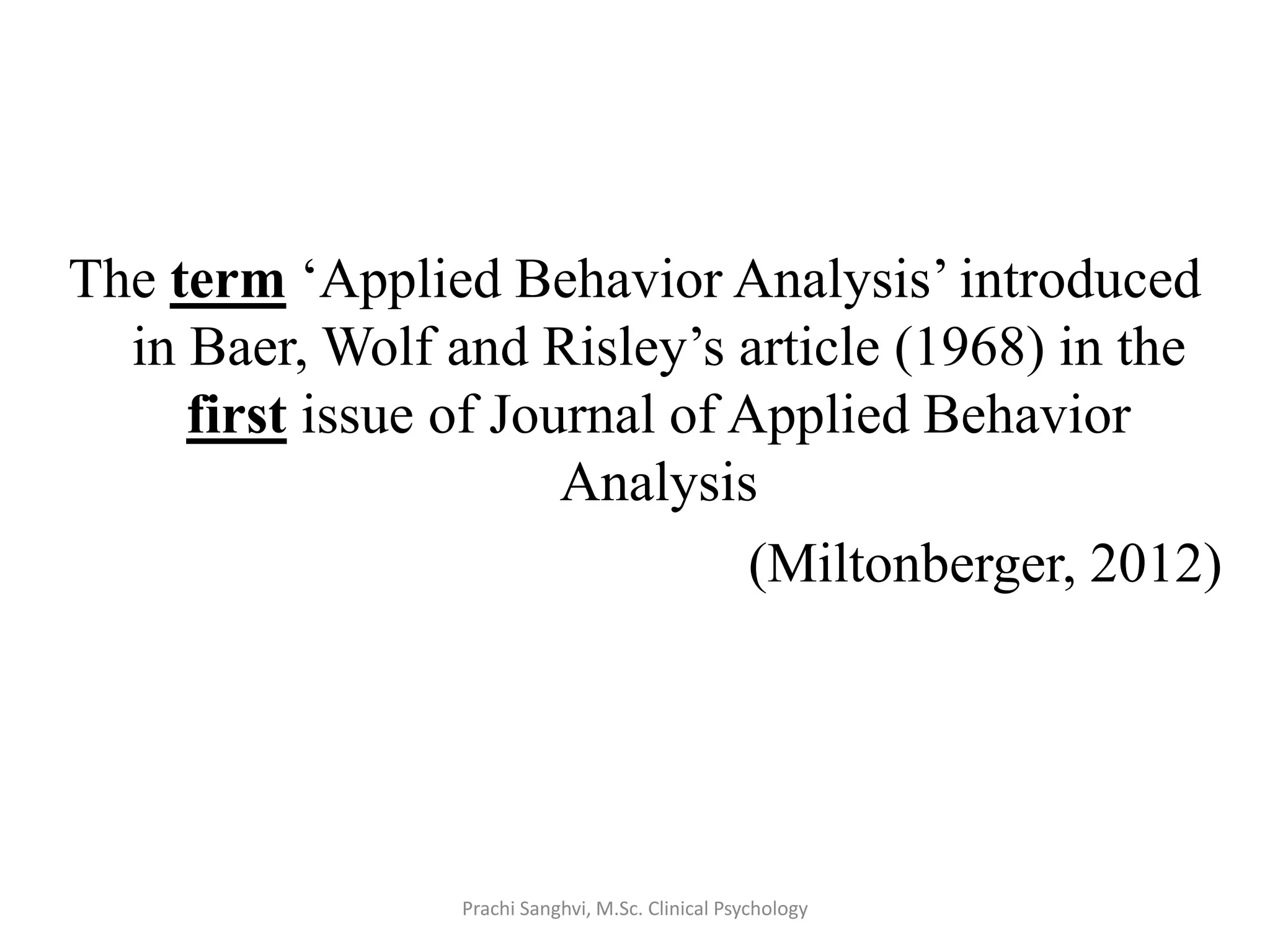 The term ‘Applied Behavior Analysis’ introduced
in Baer, Wolf and Risley’s article (1968) in the
first issue of Journal of Applied Behavior
Analysis
(Miltonberger, 2012)
Prachi Sanghvi, M.Sc. Clinical Psychology
 