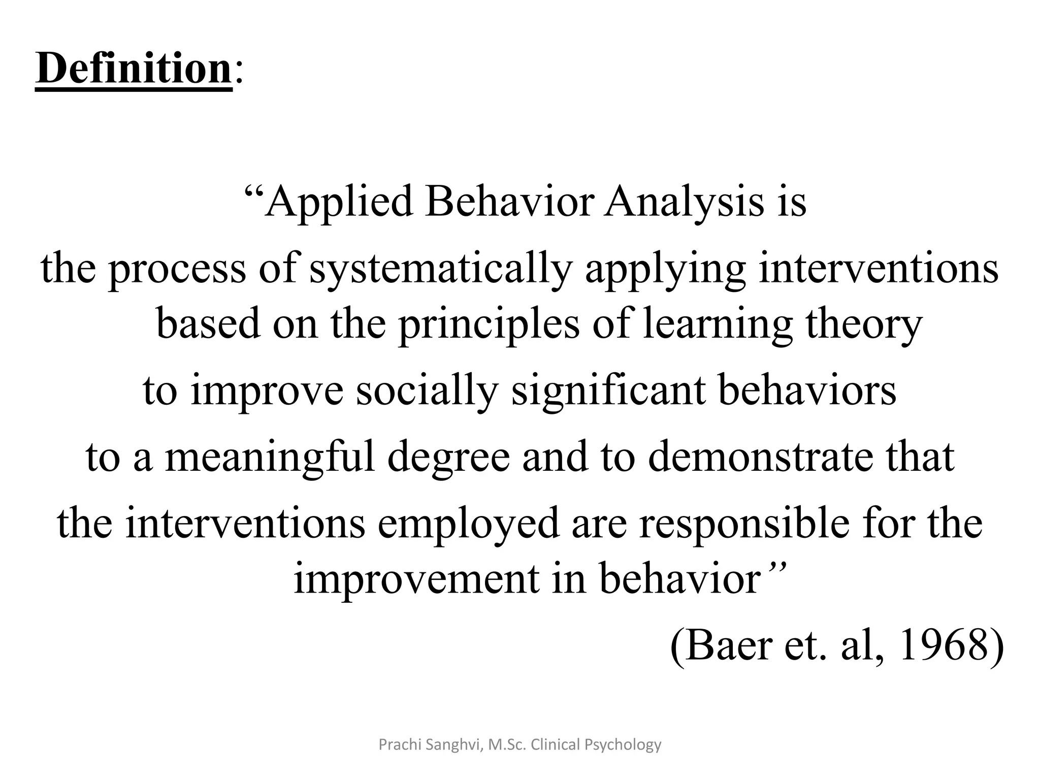Definition:
“Applied Behavior Analysis is
the process of systematically applying interventions
based on the principles of learning theory
to improve socially significant behaviors
to a meaningful degree and to demonstrate that
the interventions employed are responsible for the
improvement in behavior”
(Baer et. al, 1968)
Prachi Sanghvi, M.Sc. Clinical Psychology
 