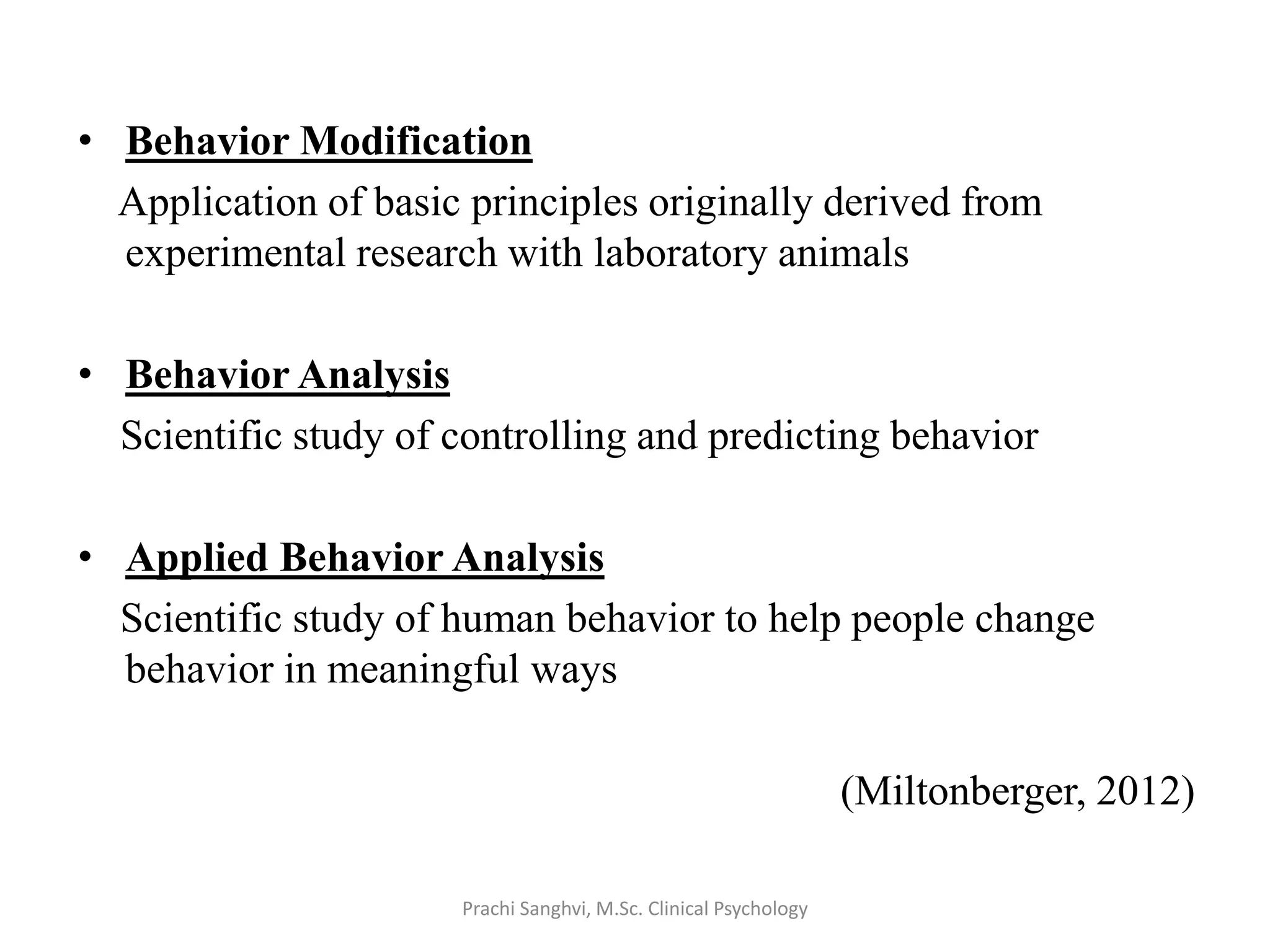 • Behavior Modification
Application of basic principles originally derived from
experimental research with laboratory animals
• Behavior Analysis
Scientific study of controlling and predicting behavior
• Applied Behavior Analysis
Scientific study of human behavior to help people change
behavior in meaningful ways
(Miltonberger, 2012)
Prachi Sanghvi, M.Sc. Clinical Psychology
 