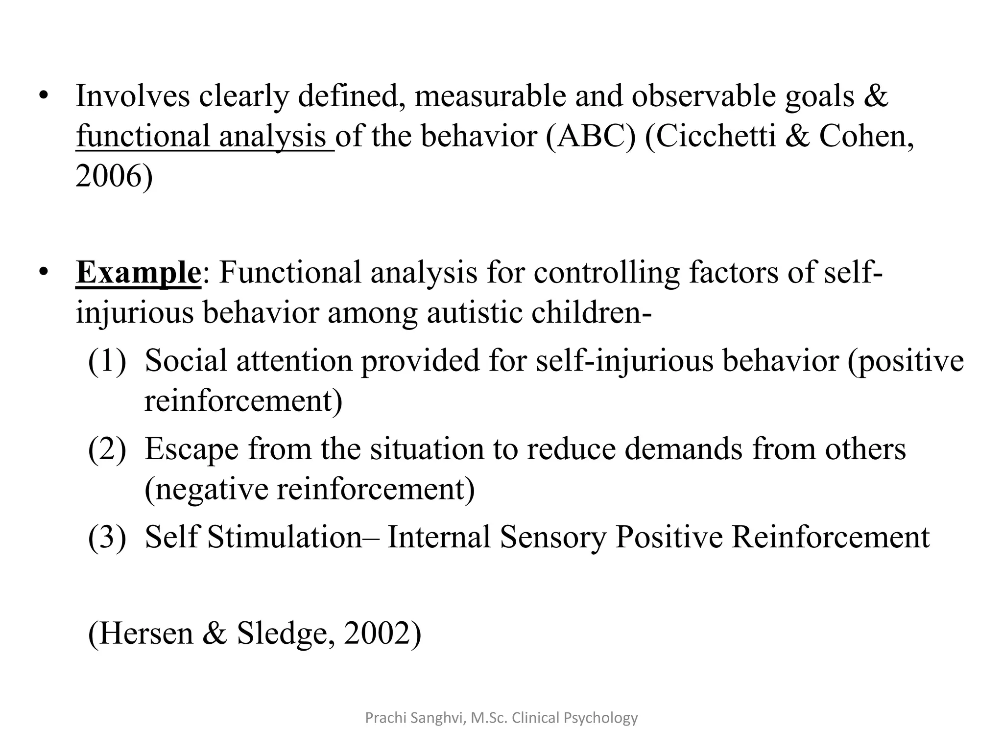 • Involves clearly defined, measurable and observable goals &
functional analysis of the behavior (ABC) (Cicchetti & Cohen,
2006)
• Example: Functional analysis for controlling factors of self-
injurious behavior among autistic children-
(1) Social attention provided for self-injurious behavior (positive
reinforcement)
(2) Escape from the situation to reduce demands from others
(negative reinforcement)
(3) Self Stimulation– Internal Sensory Positive Reinforcement
(Hersen & Sledge, 2002)
Prachi Sanghvi, M.Sc. Clinical Psychology
 