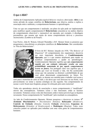 AJUDE-NOS A APRENDER – MANUAL DE TREINAMENTO EM ABA
INTRODUÇÃO À ABA - CAPÍTULO 1-4
O que é ABA?
Análise do Comportamento Aplicada (Applied Behavior Analysis; abreviando: ABA) é um
termo advindo do campo científico do Behaviorismo, que observa, analisa e explica a
associação entre o ambiente, o comportamento humano e a aprendizagem.
Uma vez que um comportamento é analisado, um plano de ação pode ser implementado
para modificar aquele comportamento.O Behaviorismo concentra-se na análise objetiva
do comportamento observável e mensurável em oposição, por exemplo, à abordagem
psicanalítica, que assume que muito do nosso comportamento deve-se a processos
inconscientes. (Lembre-se de Freud!).
Ivan Pavlov, John B. Watson, Edward Thorndike e B.F. Skinner foram os pioneiros que
pesquisaram e descobriram os princípios científicos do Behaviorismo. São considerados
os “Pais do Behaviorismo”.
O livro de B.F. Skinner, lançado em 1938, “The Behavior of
Organisms” (O comportamento dos organismos), descrevia
sua mais importante descoberta, o Condicionamento
Operante, que é o que usamos atualmente para mudar ou
modificar comportamentos e ajudar na aprendizagem.
Condicionamento Operante significa que um comportamento
seguido por um estímulo reforçador resulta em uma
probabilidade aumentada de que aquele comportamento
ocorra no futuro. Em português claro isso significa que, à
medida que você vai levando a vida, vão lhe acontecendo
coisas que vão aumentar ou diminuir a probabilidade de que
você adote determinado comportamento no futuro. Por
exemplo, se durante seu caminho para o trabalho você acena e
sorri para o motorista do carro ao lado, e ele deixa que você atravesse na sua frente, você
provavelmente vai tentar a mesma estratégia no dia seguinte. Seu comportamento de
acenar e sorrir ficará mais freqüente, porque foi reforçado pelo outro motorista!
Todos nós aprendemos através de associações e nosso comportamento é “modificado”
através das conseqüências. Tentamos coisas e elas funcionam; então as fazemos
novamente. Tentamos coisas e elas não funcionam; então é menos provável que as façamos
novamente. Nosso comportamento foi “modificado” pelo resultado ou conseqüência.
Ao lado do Condicionamento Operante, Skinner pesquisou e descreveu os termos: SD
(Estímulo Discriminativo = Discriminative Stimulus), Reforçador (Reinforcer),
Controle de Estímulo (Stimulus Control), Extinção (Extinction), Esquemas de
Reforçamento (Schedules of Reinforcement) e Modelagem (Shaping). Todos esses
conceitos podem ser aplicados para trabalhar com uma vasta gama de comportamentos
humanos.
 