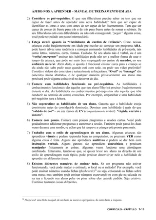 AJUDE-NOS A APRENDER – MANUAL DE TREINAMENTO EM ABA
CURRÍCULO - CAPÍTULO 7-15
2) Considere os pré-requisitos. O que seu filho/aluno precisa saber ou tem que ser
capaz de fazer antes de aprender uma nova habilidade? Tem que ser capaz de
identificar as letras e seus sons antes de ser capaz de ler fluentemente. Tem que ser
capaz de contar de frente para trás e de trás para frente antes de somar e subtrair. Se
seu filho/aluno está com dificuldades ou não está conseguindo “pegar” alguma coisa,
você pode ter pulado um passo intermediário.
3) Esteja atento quanto às “Habilidades de Jardim de Infância”. Como nossas
crianças estão freqüentemente em idade pré-escolar ao começar um programa ABA,
pode haver talvez uma tendência a começar ensinando habilidades de pré-escola, tais
como letras, números, cores, formas. Cuidado. Se seu aluno não é verbal, ou é um
“verbal emergente” ensinar tais habilidades pode não ser a melhor forma de usar o
tempo da criança, que pode ser mais bem empregado no ensino de mandos, no seu
ambiente natural. Além disto, o quanto é funcional ensinar cores para a criança se
ela ainda não sabe pedir suco quando está com sede, ou pedir seu vídeo preferido?
Comida e vídeos são concretos e naturalmente reforçadores. “Oval” ou “losango” são
conceitos muito abstratos, e de qualquer maneira provavelmente seu aluno não
precisará pedir alguma coisa oval no decorrer do dia.
4) Comece com habilidades funcionais ou pré-requisitos. As habilidades e
conhecimentos funcionais são aqueles que seu aluno/filho irá precisar freqüentemente
durante o dia. As habilidades ou conhecimentos pré-requisitos são aqueles que irão
conduzir ao domínio de outros conceitos. Por exemplo, emparelhar é uma habilidade
pré-requisito para a leitura.
5) Não superestime as habilidades de seu aluno. Garanta que a habilidade esteja
consistente antes de considerá-la dominada. Dominar uma habilidade é mais do que
“sabê-la de cor” – ou em termos de CV (comportamento verbal): “rápido, correto e
sonoro”.
6) Comece com pouco. Comece com poucos programas e sessões curtas. Você pode
gradualmente adicionar programas e aumentar a sessão. Também pode passá-los duas
vezes durante uma sessão, se achar que há tempo e a criança está pronta para mais.
7) Trabalhe com o estilo de aprendizagem de seu aluno. Algumas crianças são
aprendizes visuais e podem responder bem ao computador, ou precisam VER como
alguma coisa é feita. Alguns são aprendizes auditivos e podem se dar bem com
instruções verbais. Alguns garotos são aprendizes cinestéticos e precisam
manipular fisicamente as coisas. Algumas vezes funciona uma abordagem
combinada. Entretanto, lembre-se que, se quiser levar seu aluno na direção de um
estilo de aprendizagem mais típico, pode precisar desenvolver nele a habilidade de
aprender em diferentes áreas.
8) Existem diferentes maneiras de ensinar tudo. Se um programa não estiver
funcionando, você pode mudar o estímulo, o local ou o método? Por exemplo, você
pode ensinar números usando fichas (flashcards)24
ou seja, colocando as fichas sobre
uma mesa; mas também pode ensinar números escrevendo-os com giz na calçada ou
na rua e fazendo seu aluno pular ou pisar sobre eles quando pedido. Seja criativo.
Continue tentando coisas diferentes.
24
Flashcard: uma ficha na qual, de um lado, se escreve a pergunta e, do outro lado, a resposta.
 