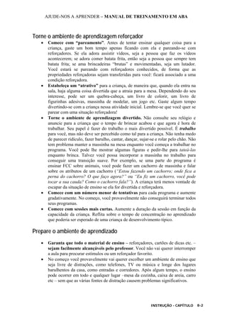 AJUDE-NOS A APRENDER – MANUAL DE TREINAMENTO EM ABA
INSTRUÇÃO - CAPÍTULO 8-2
Torne o ambiente de aprendizagem reforçador
• Comece com “pareamento”. Antes de tentar ensinar qualquer coisa para a
criança, gaste um bom tempo apenas ficando com ela e pareando-se com
reforçadores. Se ela adora assistir vídeos, seja a pessoa que faz os vídeos
acontecerem; se adora comer batata frita, então seja a pessoa que sempre tem
batata frita; se ama brincadeiras “brutas” e movimentadas, seja um lutador.
Você estará se pareando com reforçadores conhecidos, de forma que as
propriedades reforçadoras sejam transferidas para você: ficará associado a uma
condição reforçadora.
• Estabeleça um “atrativo” para a criança, de maneira que, quando ela entra na
sala, haja alguma coisa divertida que a atraia para a mesa. Dependendo do seu
interesse, pode ser um quebra-cabeça, um livro de colorir, um livro de
figurinhas adesivas, massinha de modelar, um jogo etc. Gaste algum tempo
divertindo-se com a criança nessa atividade inicial. Lembre-se que você quer se
parear com uma situação reforçadora!
• Torne o ambiente de aprendizagem divertido. Não consulte seu relógio e
anuncie para a criança que o tempo de brincar acabou e que agora é hora de
trabalhar. Seu papel é fazer do trabalho o mais divertido possível. É trabalho
para você, mas não deve ser percebido como tal para a criança. Não tenha medo
de parecer ridículo, fazer barulho, cantar, dançar, sujar-se e rolar pelo chão. Não
tem problema manter a massinha na mesa enquanto você começa a trabalhar no
programa. Você pode lhe mostrar algumas figuras e pedir-lhe para tateá-las
enquanto brinca. Talvez você possa incorporar a massinha no trabalho para
conseguir uma transição suave. Por exemplo, se uma parte do programa é
ensinar FCC sobre animais, você pode fazer um cachorro de massinha e falar
sobre os atributos de um cachorro (“Estou fazendo um cachorro; onde fica a
perna do cachorro? O que faço agora?” ou “Eu fiz um cachorro, você pode
tocar a sua cauda? Como o cachorro fala?”). A criança terá menos vontade de
escapar da situação de ensino se ela for divertida e reforçadora.
• Comece com um número menor de tentativas para cada programa e aumente
gradativamente. No começo, você provavelmente não conseguirá terminar todos
seus programas.
• Comece com sessões mais curtas. Aumente a duração da sessão em função da
capacidade da criança. Reflita sobre o tempo de concentração no aprendizado
que poderia ser esperado de uma criança de desenvolvimento típico.
Prepare o ambiente de aprendizado
• Garanta que todo o material de ensino – reforçadores, cartões de dicas etc. –
sejam facilmente alcançáveis pelo professor. Você não vai querer interromper
a aula para procurar estímulos ou um reforçador favorito.
• No começo você provavelmente vai querer escolher um ambiente de ensino que
seja livre de distrações, como telefones, TV ou música e longe dos lugares
barulhentos da casa, como entradas e corredores. Após algum tempo, o ensino
pode ocorrer em todo e qualquer lugar –mesa da cozinha, caixa de areia, carro
etc – sem que as várias fontes de distração causem problemas significativos.
 