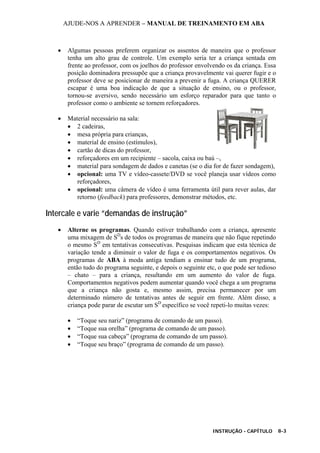 AJUDE-NOS A APRENDER – MANUAL DE TREINAMENTO EM ABA
INSTRUÇÃO - CAPÍTULO 8-3
• Algumas pessoas preferem organizar os assentos de maneira que o professor
tenha um alto grau de controle. Um exemplo seria ter a criança sentada em
frente ao professor, com os joelhos do professor envolvendo os da criança. Essa
posição dominadora pressupõe que a criança provavelmente vai querer fugir e o
professor deve se posicionar de maneira a prevenir a fuga. A criança QUERER
escapar é uma boa indicação de que a situação de ensino, ou o professor,
tornou-se aversivo, sendo necessário um esforço reparador para que tanto o
professor como o ambiente se tornem reforçadores.
• Material necessário na sala:
• 2 cadeiras,
• mesa própria para crianças,
• material de ensino (estímulos),
• cartão de dicas do professor,
• reforçadores em um recipiente – sacola, caixa ou baú –,
• material para sondagem de dados e canetas (se o dia for de fazer sondagem),
• opcional: uma TV e vídeo-cassete/DVD se você planeja usar vídeos como
reforçadores,
• opcional: uma câmera de vídeo é uma ferramenta útil para rever aulas, dar
retorno (feedback) para professores, demonstrar métodos, etc.
Intercale e varie “demandas de instrução”
• Alterne os programas. Quando estiver trabalhando com a criança, apresente
uma mixagem de SD
s de todos os programas de maneira que não fique repetindo
o mesmo SD
em tentativas consecutivas. Pesquisas indicam que esta técnica de
variação tende a diminuir o valor de fuga e os comportamentos negativos. Os
programas de ABA à moda antiga tendiam a ensinar tudo de um programa,
então tudo do programa seguinte, e depois o seguinte etc, o que pode ser tedioso
– chato – para a criança, resultando em um aumento do valor de fuga.
Comportamentos negativos podem aumentar quando você chega a um programa
que a criança não gosta e, mesmo assim, precisa permanecer por um
determinado número de tentativas antes de seguir em frente. Além disso, a
criança pode parar de escutar um SD
específico se você repeti-lo muitas vezes:
• “Toque seu nariz” (programa de comando de um passo).
• “Toque sua orelha” (programa de comando de um passo).
• “Toque sua cabeça” (programa de comando de um passo).
• “Toque seu braço” (programa de comando de um passo).
 
