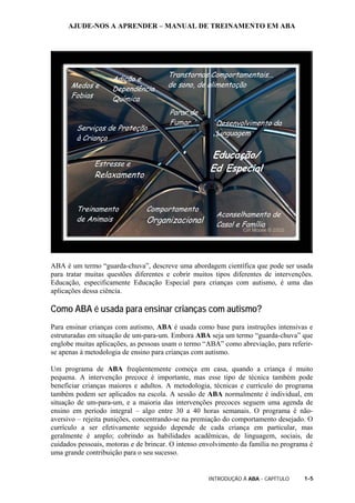 AJUDE-NOS A APRENDER – MANUAL DE TREINAMENTO EM ABA
INTRODUÇÃO À ABA - CAPÍTULO 1-5
ABA é um termo “guarda-chuva”, descreve uma abordagem científica que pode ser usada
para tratar muitas questões diferentes e cobrir muitos tipos diferentes de intervenções.
Educação, especificamente Educação Especial para crianças com autismo, é uma das
aplicações dessa ciência.
Como ABA é usada para ensinar crianças com autismo?
Para ensinar crianças com autismo, ABA é usada como base para instruções intensivas e
estruturadas em situação de um-para-um. Embora ABA seja um termo “guarda-chuva” que
englobe muitas aplicações, as pessoas usam o termo “ABA” como abreviação, para referir-
se apenas à metodologia de ensino para crianças com autismo.
Um programa de ABA freqüentemente começa em casa, quando a criança é muito
pequena. A intervenção precoce é importante, mas esse tipo de técnica também pode
beneficiar crianças maiores e adultos. A metodologia, técnicas e currículo do programa
também podem ser aplicados na escola. A sessão de ABA normalmente é individual, em
situação de um-para-um, e a maioria das intervenções precoces seguem uma agenda de
ensino em período integral – algo entre 30 a 40 horas semanais. O programa é não-
aversivo – rejeita punições, concentrando-se na premiação do comportamento desejado. O
currículo a ser efetivamente seguido depende de cada criança em particular, mas
geralmente é amplo; cobrindo as habilidades acadêmicas, de linguagem, sociais, de
cuidados pessoais, motoras e de brincar. O intenso envolvimento da família no programa é
uma grande contribuição para o seu sucesso.
Medos e
Fobias
Adição e
Dependência
Química
Transtornos Comportamentais...
de sono, de alimentação
Serviços de Proteção
à Criança
Parar de
Fumar Desenvolvimento da
Linguagem
Treinamento
de Animais
Estresse e
Relaxamento
Educação/
Ed Especial
Comportamento
Organizacional
Aconselhamento de
Casal e Família
 
