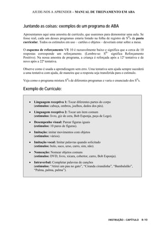 AJUDE-NOS A APRENDER – MANUAL DE TREINAMENTO EM ABA
INSTRUÇÃO - CAPÍTULO 8-10
Juntando as coisas: exemplos de um programa de ABA
Apresentamos aqui uma amostra de currículo, que usaremos para demonstrar uma aula. Se
fosse real, cada um desses programas estaria listado na folha de registro de SD
s da pasta
curricular. Todos os estímulos em uso – cartões e objetos – deveriam estar sobre a mesa.
O esquema de reforçamento VR 10 é razoavelmente baixo e significa que a cerca de 10
respostas corresponde um reforçamento. (Lembre-se: SR+
significa Reforçamento
Positivo). Na nossa amostra de programa, a criança é reforçada após a 12ª tentativa e de
novo após a 22ª tentativa.
Observe como é usada a aprendizagem sem erro. Uma tentativa sem ajuda sempre sucederá
a uma tentativa com ajuda, de maneira que a resposta seja transferida para o estímulo.
Veja como o programa mistura SD
s de diferentes programas e varia o enunciado dos SD
s.
Exemplo de Currículo:
• Linguagem receptiva 1: Tocar diferentes partes do corpo
(estímulos: cabeça, ombros, joelhos, dedos dos pés).
• Linguagem receptiva 2: Tocar um item comum
(estímulos: livro, giz de cera, Bob Esponja, peça de Lego).
• Desempenho visual: Parear figuras iguais
(estímulos: 10 pares de figuras).
• Imitação: imitar movimentos com objetos
(estímulos: vários).
• Imitação vocal: Imitar palavras quando solicitado
(estímulos: bolo, suco, urso, carro, sim, não).
• Nomeação: Nomear objetos comuns
(estímulos: DVD, livro, xícara, cobertor, carro, Bob Esponja).
• Intraverbal: Completar palavras de canções
(estímulos: “Atirei um pau no gato”, “Ciranda cirandinha”, “Bambalalão”,
“Palma, palma, palma”).
 