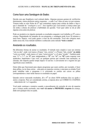 AJUDE-NOS A APRENDER – MANUAL DE TREINAMENTO EM ABA
MANEJO DE DADOS - CAPÍTULO 9-2
Como fazer uma Sondagem de Dados
Decida com que freqüência você coletará dados. Algumas pessoas gostam de verificá-los
diariamente, outras preferem outros esquemas – a cada 2 ou 3 dias ou uma vez por semana.
Tomem todas as suas fichas de SD
que contenham espaço para coletas de dados e faça o
que é chamado de “sondagem a seco”. Isso significa que você testará a criança antes que
ela tenha a chance de praticar a habilidade em questão. Você quer saber se ela já sabe
alguma coisa antes de praticar.
Pode ser produtivo ter alguém anotando os resultados enquanto você trabalha os SD
s com a
criança. Dependendo do tamanho do seu programa, a sondagem pode levar 20 minutos a
meia hora. Depois, você pode gastar o resto do dia ensinando. Você não coletaria mais
dados nesse dia. Esse método também é conhecido como método “teste e ensine”.
Anotando os resultados.
Há diferentes formas de anotar os resultados. O método mais simples é usar um sistema
“sim ou não”, onde você marca o S para “sim, correto” e o N para “não, errado” ou ainda
“certo ou errado”, onde marca o C para “certo/correto” e o E para “errado”. Também pode
usar “+” e “–”, ou “I” para independente e “P” (ou “A”, ou “D”) para resposta com
ajuda/dica. Importante é que você, ou qualquer pessoa que consulte suas anotações, as
entenda, não importa quanto tempo depois vá usá-las: é conveniente ter o registro do que
significam esses símbolos.
Outra idéia que funcionará para alguns programas que usam cartões, por exemplo, é fazer
duas pilhas, ou ter duas caixas – uma para as respostas corretas e uma para as erradas.Você
pode trabalhar todo o programa e ir colocando os cartões nas caixas ou pilhas
correspondentes e mais tarde marcar os resultados no papel.
Quando estiver marcando resultados, dê o SD
ao aluno SEM nenhuma dica ou ajuda e
anote a resposta. Para ser considerada correta, a resposta deve ser CORRETA E RÁPIDA
– dada dentro de 1 a 2 segundos.
Você pode continuar a tentativa usando o procedimento de correção de erro de maneira
que a criança acabe acertando, mas você vai anotar a PRIMEIRA resposta da criança,
dada sem qualquer dica ou ajuda.
 