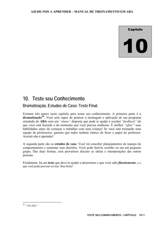 AJUDE-NOS A APRENDER – MANUAL DE TREINAMENTO EM ABA
TESTE SEU CONHECIMENTO - CAPÍTULO 10-1
10. Teste seu Conhecimento
Dramatização, Estudos de Caso: Teste Final.
Existem três partes neste capítulo para testar seu conhecimento. A primeira parte é a
dramatização28
. Você será capaz de praticar a montagem e aplicação de um programa
simulado do ABA com um “aluno” disposto que pode te ajudar a receber “feedback” do
que você está fazendo e do momento que você precisa melhorar. É melhor “afiar” suas
habilidades antes de começar a trabalhar com uma criança! Se você está treinando uma
equipe de professores, garanta que todos tenham chance de fazer o papel do professor.
Assistir não é aprender!
A segunda parte são os estudos de caso. Você irá conceber planejamentos de manejo do
comportamento e sustentar suas decisões. Você pode fazê-lo sozinho ou em um pequeno
grupo. Das duas formas, será proveitoso discutir as idéias e interpretações das outras
pessoas.
Finalmente, há um teste que deve te ajudar a determinar o que você sabe fluentemente, e o
que você pode precisar revisar. Boa Sorte!
28
“role play”.
Capítulo
10
 
