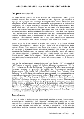 AJUDE-NOS A APRENDER – MANUAL DE TREINAMENTO EM ABA
INTRODUÇÃO À ABA - CAPÍTULO 1-8
Comportamento Verbal
Em 1958, Skinner publicou um livro chamado “O Comportamento Verbal” (edição
brasileira lançada pelas editoras Cultrix/EDUSP, 1978, esgotada), que descreveu a
aquisição de linguagem como outro tipo de comportamento humano influenciado pelo
reforçamento. Skinner acreditava que nós aprendemos linguagem através de associações e
reforçamento. Por exemplo, um bebê que emite sons de balbucio e gorjeio ao acaso, pode
emitir o som “maa”, que será então reforçado por um sorriso e um abraço da mãe. Isso
serviria para aumentar a probabilidade do bebê fazer o som “maa” de novo, esperando a
mesma reação da mãe. Skinner acreditava que você associou o item “bala” com a palavra
“bala” porque quando você fez aquele determinado som (bala), freqüentemente apareceria
uma bala reforçando, assim, a associação entre o som “bala” e o objeto concreto. Assim
trabalha o Condicionamento Operante. Isso foi uma virada e tanto para a comunidade
científica, cuja crença até então era que “a linguagem fosse autogerativa” e inata.
Skinner criou um novo conjunto de termos para descrever as diferentes unidades
funcionais da linguagem – “operantes verbais”. (Você pode ter ouvido alguns desses
termos – Mando, Tato, Intraverbal, que foram todos cunhados por Skinner). Skinner
acreditava que as pessoas precisariam aprender as associações para palavras em todas as
suas categorias funcionais antes que pudessem realmente entender e usar a palavra como
parte da sua linguagem. É interessante notar que, embora Skinner tenha usado o termo
Comportamento Verbal (Verbal Behavior – VB), ele também é aplicável para pessoas que
usam sistemas de linguagem de sinais ou comunicação aumentativa em vez de linguagem
vocal.
Hoje em dia você pode ouvir pessoas dizendo que estão fazendo “VB”, em oposição à
“ABA”, como no exemplo a seguir: “nós fazíamos ABA, mas agora fazemos VB”. Por
favor, lembre-se que eles não são diferentes. Comportamento Verbal refere-se ao ensino da
linguagem seguindo os princípios da Análise do Comportamento Aplicada.
Comportamento Verbal é ABA. Jack Michael, Mark Sundberg, James Partington, Vince
Carbone e Patrick McGreevy são, atualmente, alguns dos mais respeitados psicólogos e
pesquisadores no campo do Comportamento Verbal e ABA. Sundberg e Partington são co-
autores do livro “Teaching Language to Children with Autism or Other Developmental
Disabilities” (Ensinando linguagem para crianças com autismo ou outras deficiências de
desenvolvimento, ainda sem tradução em português), que é amplamente usado para
orientar pessoas na estruturação de programas de Comportamento Verbal. O suplemento
desse livro é o “ABLLS” (pronunciado como “ables”, em inglês) que é a abreviatura de
“Assessment of Basic Language and Learning Skills” (Avaliação de habilidades básicas de
linguagem e aprendizagem). O ABLLS é um guia curricular, um método de avaliação e um
instrumento para monitorar a aquisição de habilidades.
Generalização
A meta do ensino é, obviamente, que o aprendizado adquirido na sessão de um-para-um,
seja generalizado para situações mais cotidianas, como as de casa e da escola. Um bom
programa de ABA sempre inclui a generalização do aprendizado. À medida que a criança
progride pode tornar-se mais capaz de “aprender incidentalmente”, o que significa
simplesmente assimilar linguagem ou conceitos ou habilidades que não são ensinadas
 