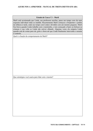 AJUDE-NOS A APRENDER – MANUAL DE TREINAMENTO EM ABA
TESTE SEU CONHECIMENTO - CAPÍTULO 10-14
Estudo de Caso nº 3 – Marli
Marli está acostumada que Linda, sua professora auxiliar, passe um tempo com ela num
esquema individual todas as manhãs. Recentemente Marli começou a freqüentar o jardim
da infância à tarde, onde seu tempo com Linda é dividido com um menino pequeno. Marli
fica brava quando Linda trabalha com o menininho, e tem começado a bater ou beliscar as
crianças à sua volta se Linda não estiver olhando. Algumas vezes ela estapeia Linda
quando está de costas para ela, grita e chora até que Linda finalmente intervenha e assuma
o controle.
Qual é a função do comportamento de Marli?
Que estratégias você usaria para lidar com o mesmo?
 