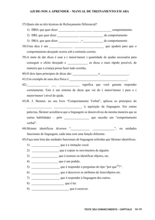 AJUDE-NOS A APRENDER – MANUAL DE TREINAMENTO EM ABA
TESTE SEU CONHECIMENTO - CAPÍTULO 10-19
37) Quais são as três técnicas de Reforçamento Diferencial?
1) DRO, que quer dizer ___________ __________ ____________ comportamento.
2) DRI, que quer dizer ______________ _______________ de comportamento
3) DRA, que quer dizer _____________ _+_____________ de comportamento
38) Uma dica é um _______________ ___________________ que ajudará para que o
comportamento desejado ocorra sob o estímulo correto.
39) A meta de dar dicas é usar a ( maior/menor ) quantidade de ajudas necessária para
conseguir o efeito desejado e _____________ as dicas o mais rápido possível, de
maneira que a criança possa fazer tudo sozinha.
40) O dois tipos principais de dicas são: ________________ e __________________.
41) Um exemplo de uma dica física é _____________________________________.
42) ______________ ___ _____________ significa que você garante responder
corretamente. Este é um sistema de dicas que vai do ( maior/menor ) para o (
maior/menor ) nível de ajuda.
43) B. J. Skinner, no seu livro “Comportamento Verbal”, aplicou os princípios do
________________ __________________ à aquisição da linguagem. Em outras
palavras, Skinner acreditava que a linguagem se desenvolveu da mesma maneira que as
outras habilidades – pelo ________________ que sucedia um “comportamento
verbal”.
44) Skinner identificou diversos “____________ ______________”, ou unidades
funcionais de linguagem, cada uma com uma função diferente.
45) Faça uma lista das unidades funcionais de linguagem referidas que Skinner identificou:
1) __________________ que é a imitação vocal.
2) _________________ que é copiar os movimentos de alguém.
3) _________________ que é nomear ou identificar objetos, etc.
4) _________________ que é um pedido.
5) __________________ que é responder a perguntas do tipo “por que29
?”.
6) __________________ que é descrever os atributos de itens/objetos etc.
7) __________________ que é responder à linguagem dos outros.
8) _____________________ que é ler.
9) ________________________ que é escrever.
 